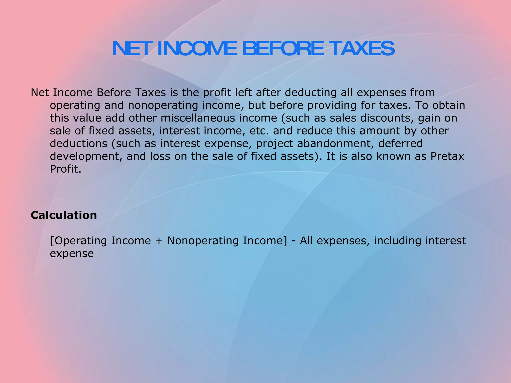 NET INCOME BEFORE TAXES   Net Income Before Taxes is the profit left after deducting all expenses from operating and nonoperating income, but before providing for taxes. To obtain this value add other miscellaneous income (such as sales discounts, gain on sale of fixed assets, interest income, etc. and reduce this amount by other deductions (such as interest expense, project abandonment, deferred development, and loss on the sale of fixed assets). It is also known as Pretax Profit.     Calculation   [Operating Income + Nonoperating Income] - All expenses, including interest expense 