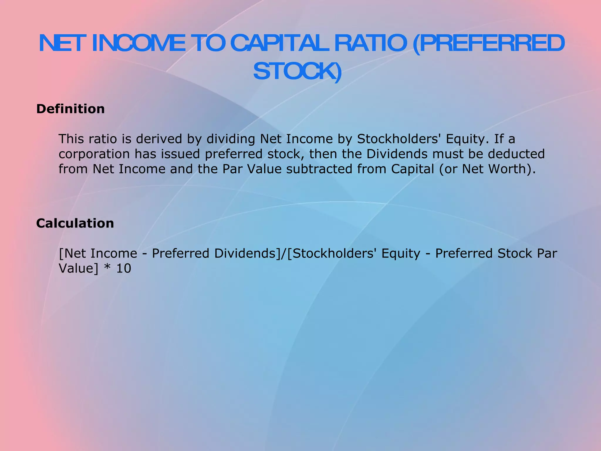 NET INCOME TO CAPITAL RATIO (PREFERRED STOCK)   Definition   This ratio is derived by dividing Net Income by Stockholders' Equity. If a corporation has issued preferred stock, then the Dividends must be deducted from Net Income and the Par Value subtracted from Capital (or Net Worth).     Calculation   [Net Income - Preferred Dividends]/[Stockholders' Equity - Preferred Stock Par Value] * 10 