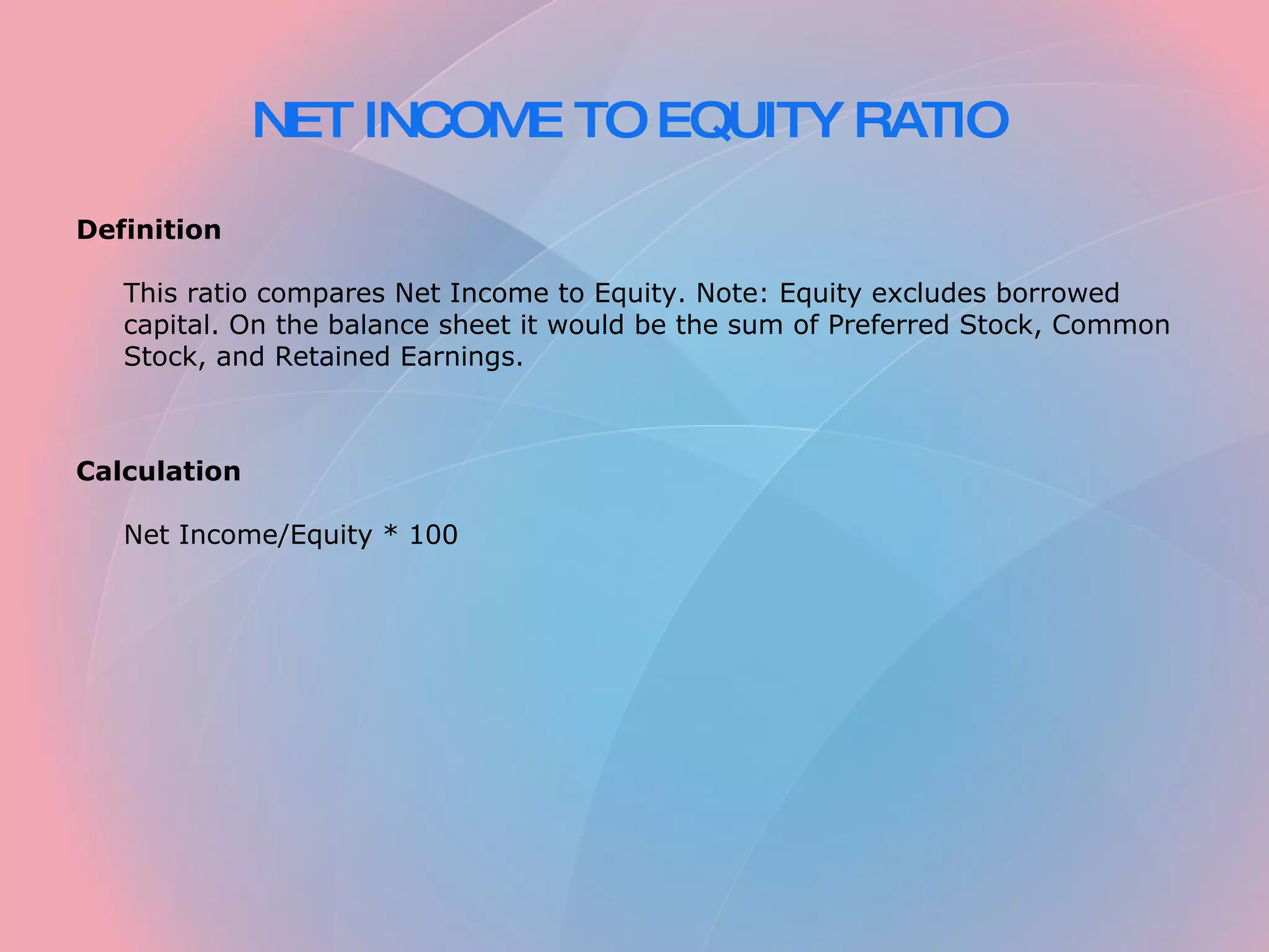 NET INCOME TO EQUITY RATIO Definition This ratio compares Net Income to Equity. Note: Equity excludes borrowed capital. On the balance sheet it would be the sum of Preferred Stock, Common Stock, and Retained Earnings. Calculation Net Income/Equity * 100