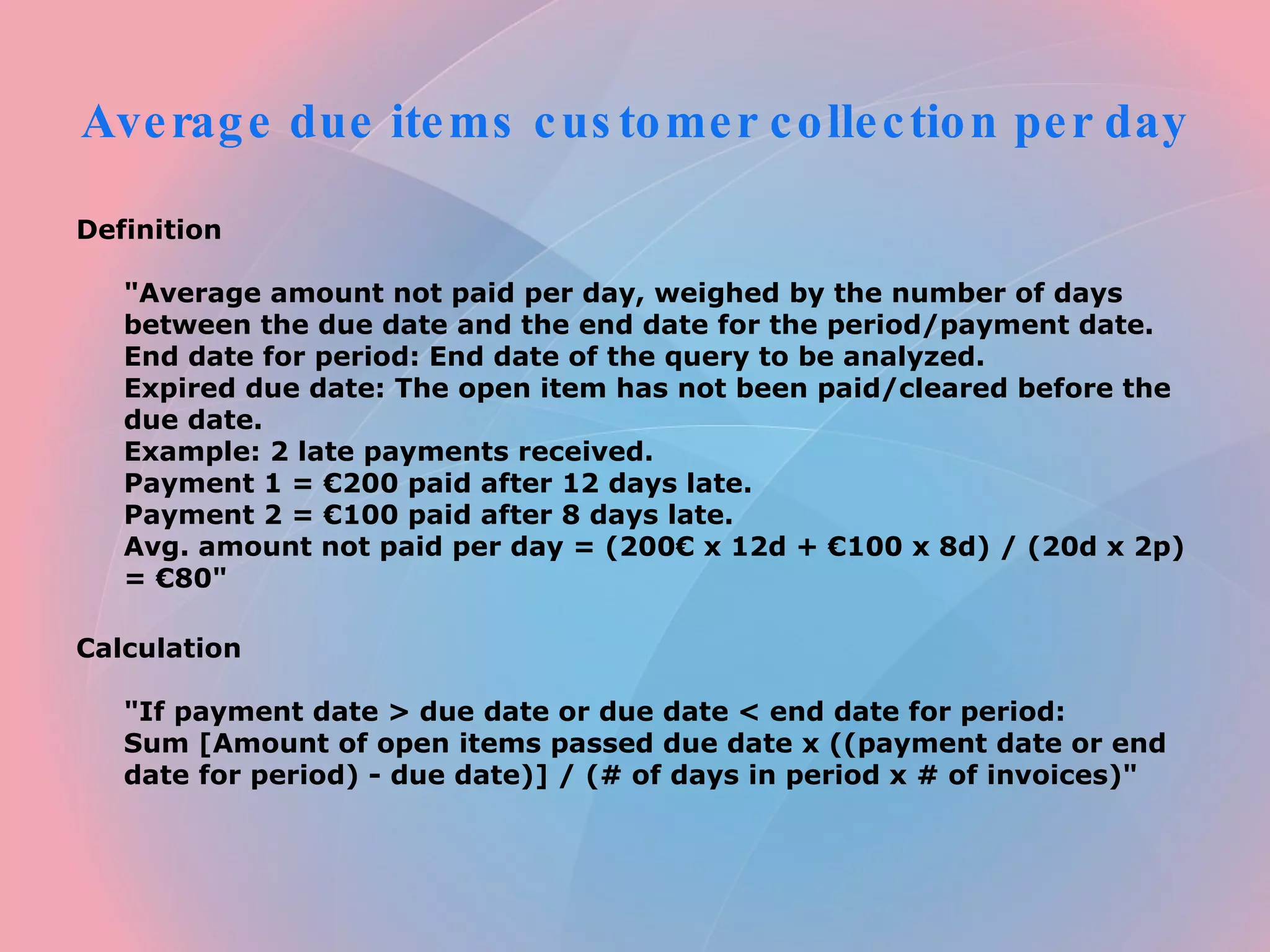 Average due items customer collection per day  Definition  "Average amount not paid per day, weighed by the number of days between the due date and the end date for the period/payment date.  End date for period: End date of the query to be analyzed.  Expired due date: The open item has not been paid/cleared before the due date.  Example: 2 late payments received.  Payment 1 = €200 paid after 12 days late.  Payment 2 = €100 paid after 8 days late.  Avg. amount not paid per day = (200€ x 12d + €100 x 8d) / (20d x 2p) = €80"  Calculation  "If payment date > due date or due date < end date for period:  Sum [Amount of open items passed due date x ((payment date or end date for period) - due date)] / (# of days in period x # of invoices)"  