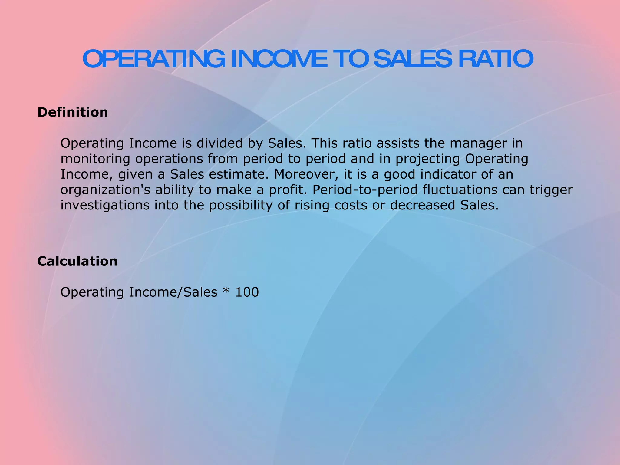 OPERATING INCOME TO SALES RATIO Definition Operating Income is divided by Sales. This ratio assists the manager in monitoring operations from period to period and in projecting Operating Income, given a Sales estimate. Moreover, it is a good indicator of an organization's ability to make a profit. Period-to-period fluctuations can trigger investigations into the possibility of rising costs or decreased Sales. Calculation Operating Income/Sales * 100