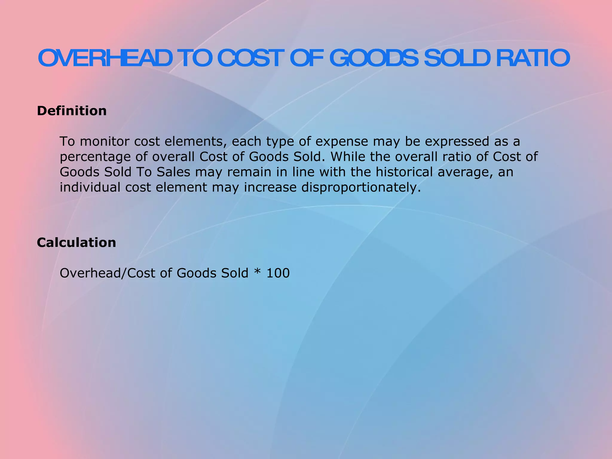 OVERHEAD TO COST OF GOODS SOLD RATIO Definition To monitor cost elements, each type of expense may be expressed as a percentage of overall Cost of Goods Sold. While the overall ratio of Cost of Goods Sold To Sales may remain in line with the historical average, an individual cost element may increase disproportionately. Calculation Overhead/Cost of Goods Sold * 100