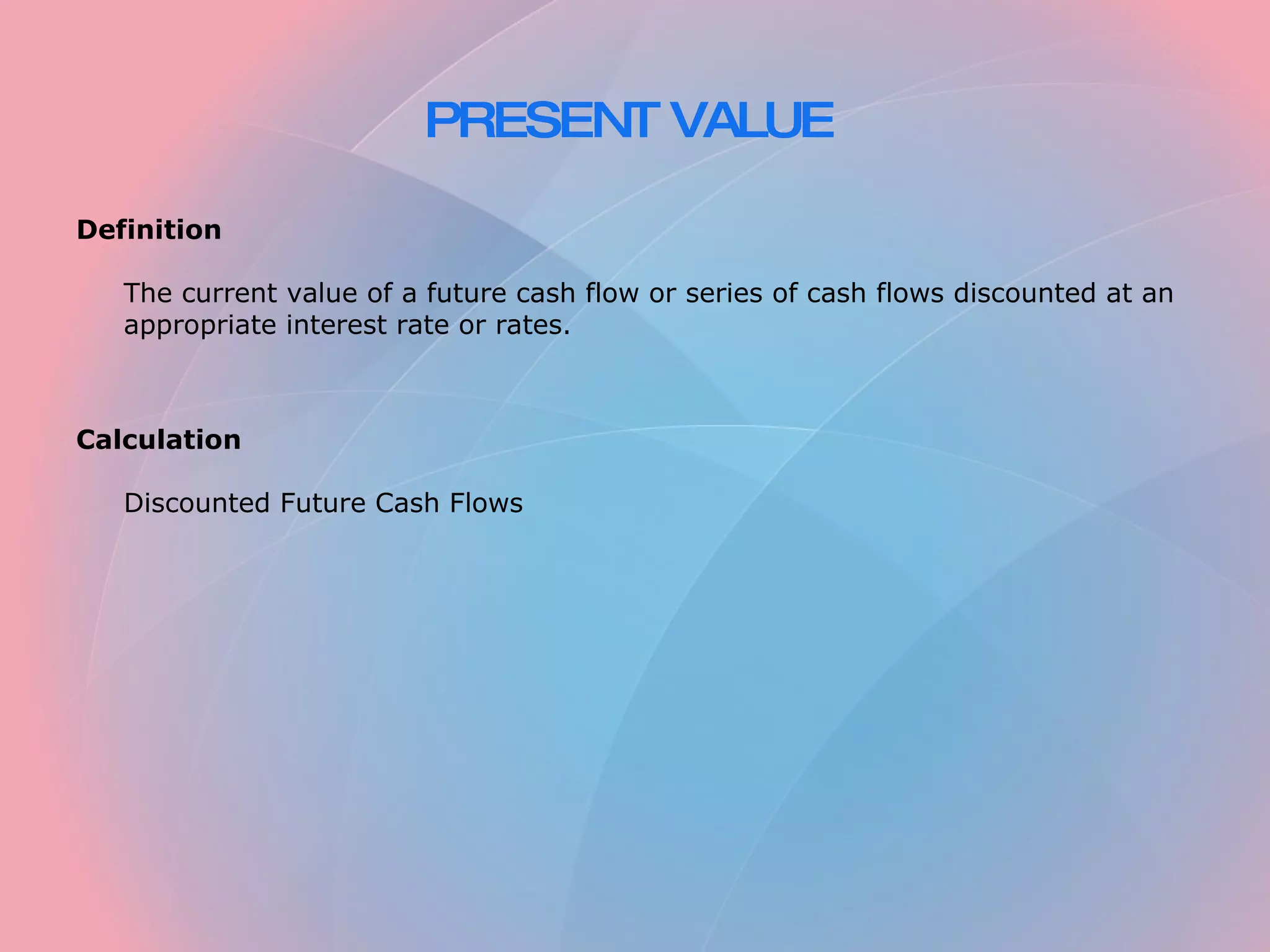 PRESENT VALUE Definition The current value of a future cash flow or series of cash flows discounted at an appropriate interest rate or rates. Calculation Discounted Future Cash Flows