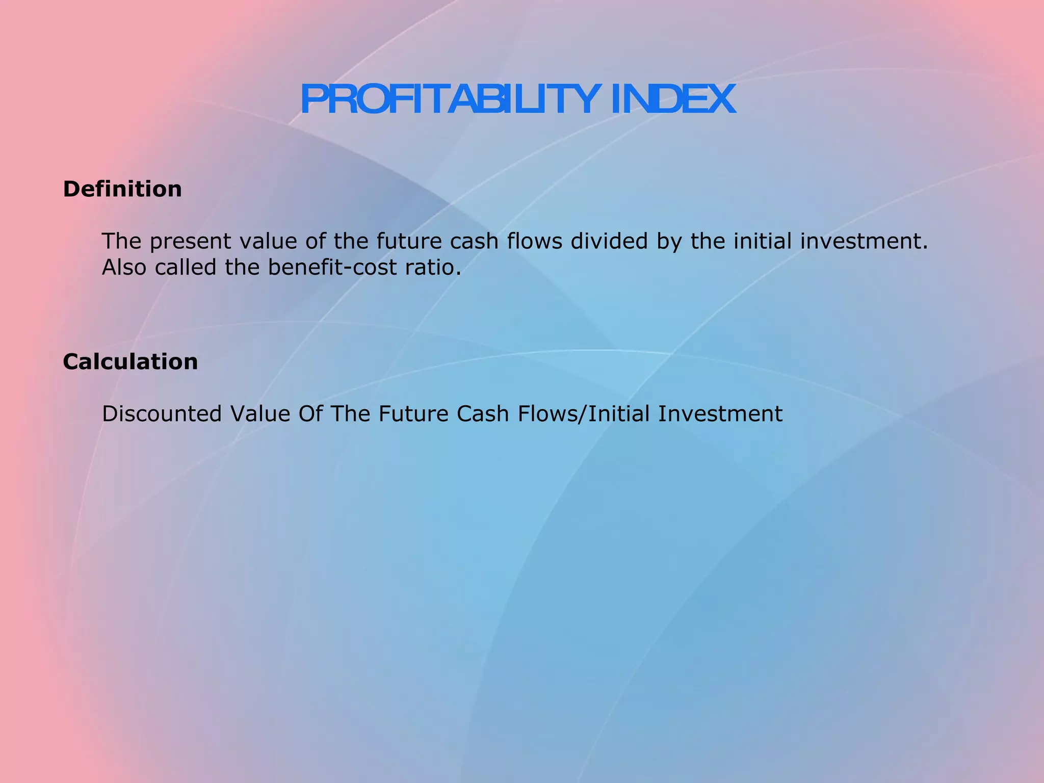 PROFITABILITY INDEX Definition The present value of the future cash flows divided by the initial investment. Also called the benefit-cost ratio. Calculation Discounted Value Of The Future Cash Flows/Initial Investment