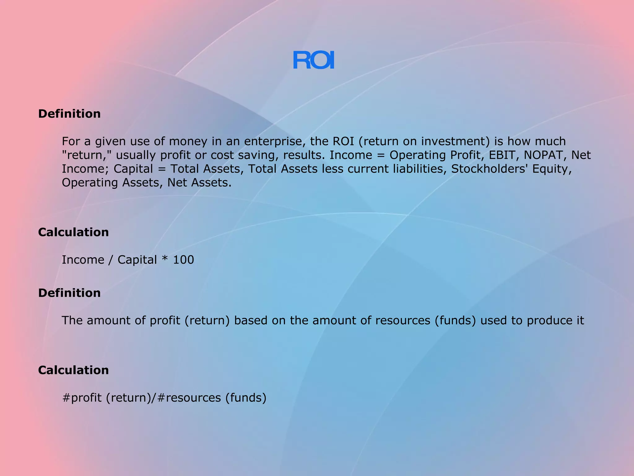 ROI Definition For a given use of money in an enterprise, the ROI (return on investment) is how much "return," usually profit or cost saving, results. Income = Operating Profit, EBIT, NOPAT, Net Income; Capital = Total Assets, Total Assets less current liabilities, Stockholders' Equity, Operating Assets, Net Assets. Calculation Income / Capital * 100 Definition The amount of profit (return) based on the amount of resources (funds) used to produce it Calculation #profit (return)/#resources (funds)