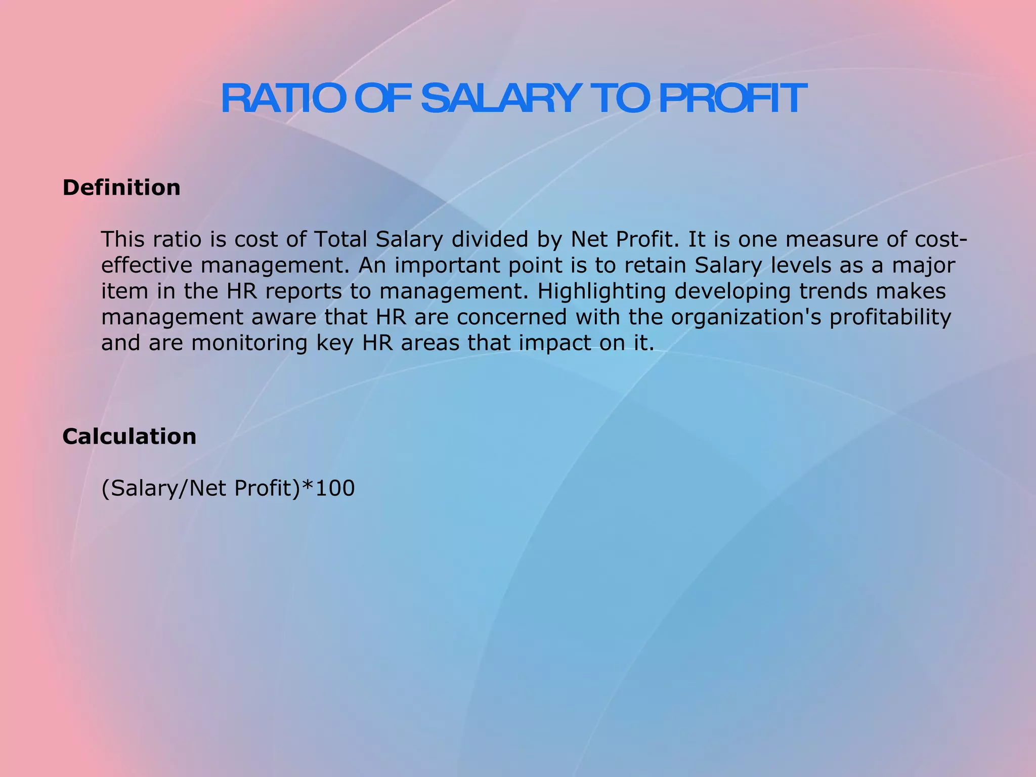 RATIO OF SALARY TO PROFIT Definition This ratio is cost of Total Salary divided by Net Profit. It is one measure of cost-effective management. An important point is to retain Salary levels as a major item in the HR reports to management. Highlighting developing trends makes management aware that HR are concerned with the organization's profitability and are monitoring key HR areas that impact on it. Calculation (Salary/Net Profit)*100