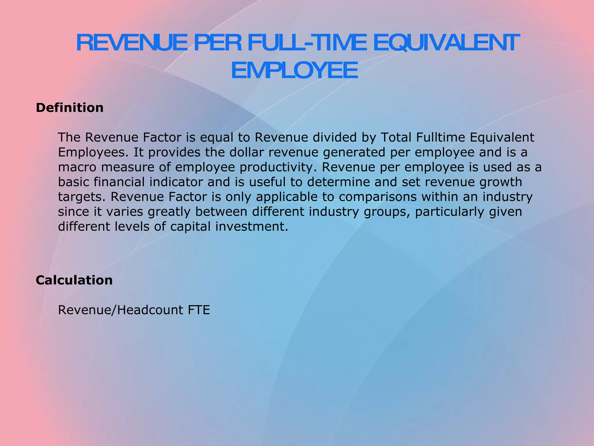 REVENUE PER FULL-TIME EQUIVALENT EMPLOYEE Definition The Revenue Factor is equal to Revenue divided by Total Fulltime Equivalent Employees. It provides the dollar revenue generated per employee and is a macro measure of employee productivity. Revenue per employee is used as a basic financial indicator and is useful to determine and set revenue growth targets. Revenue Factor is only applicable to comparisons within an industry since it varies greatly between different industry groups, particularly given different levels of capital investment. Calculation Revenue/Headcount FTE