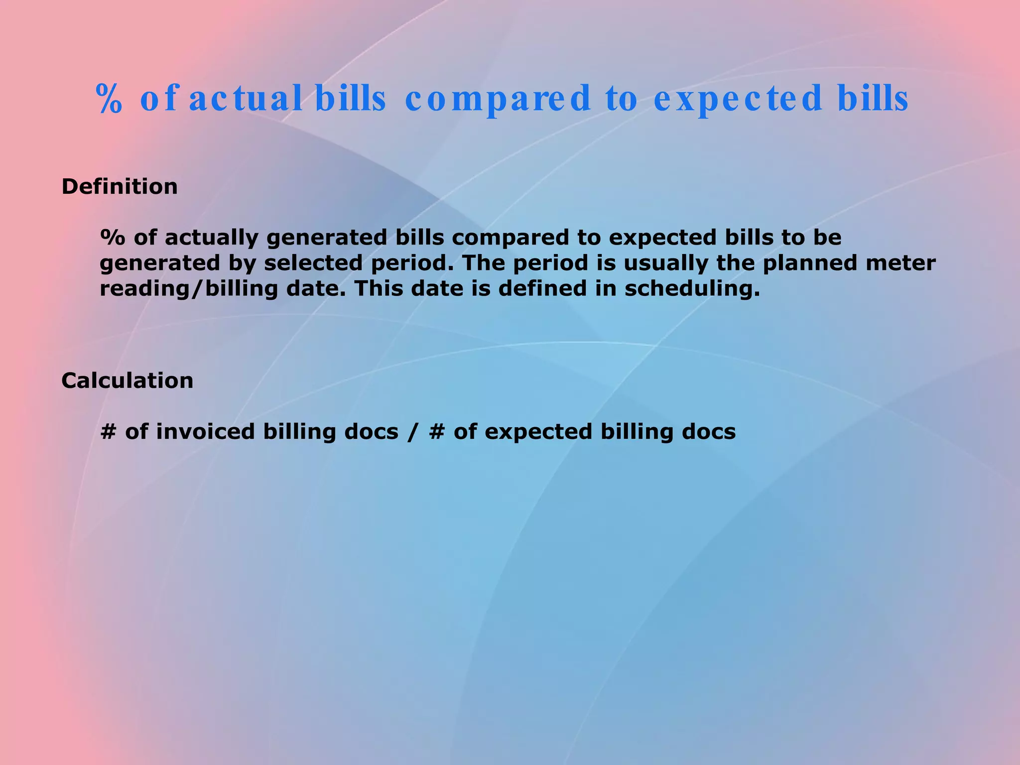 % of actual bills compared to expected bills Definition % of actually generated bills compared to expected bills to be generated by selected period. The period is usually the planned meter reading/billing date. This date is defined in scheduling. Calculation # of invoiced billing docs / # of expected billing docs