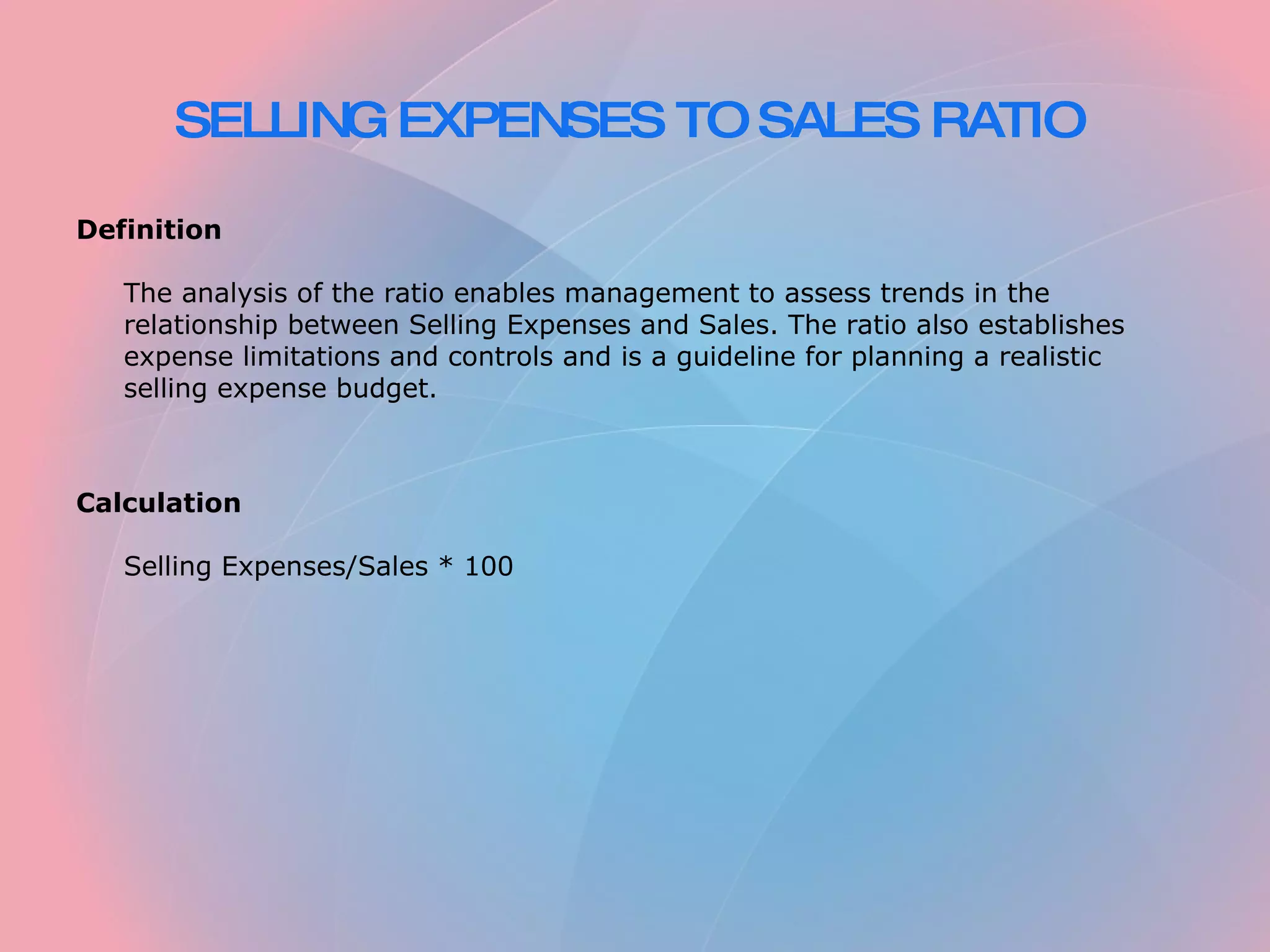 SELLING EXPENSES TO SALES RATIO Definition The analysis of the ratio enables management to assess trends in the relationship between Selling Expenses and Sales. The ratio also establishes expense limitations and controls and is a guideline for planning a realistic selling expense budget. Calculation Selling Expenses/Sales * 100