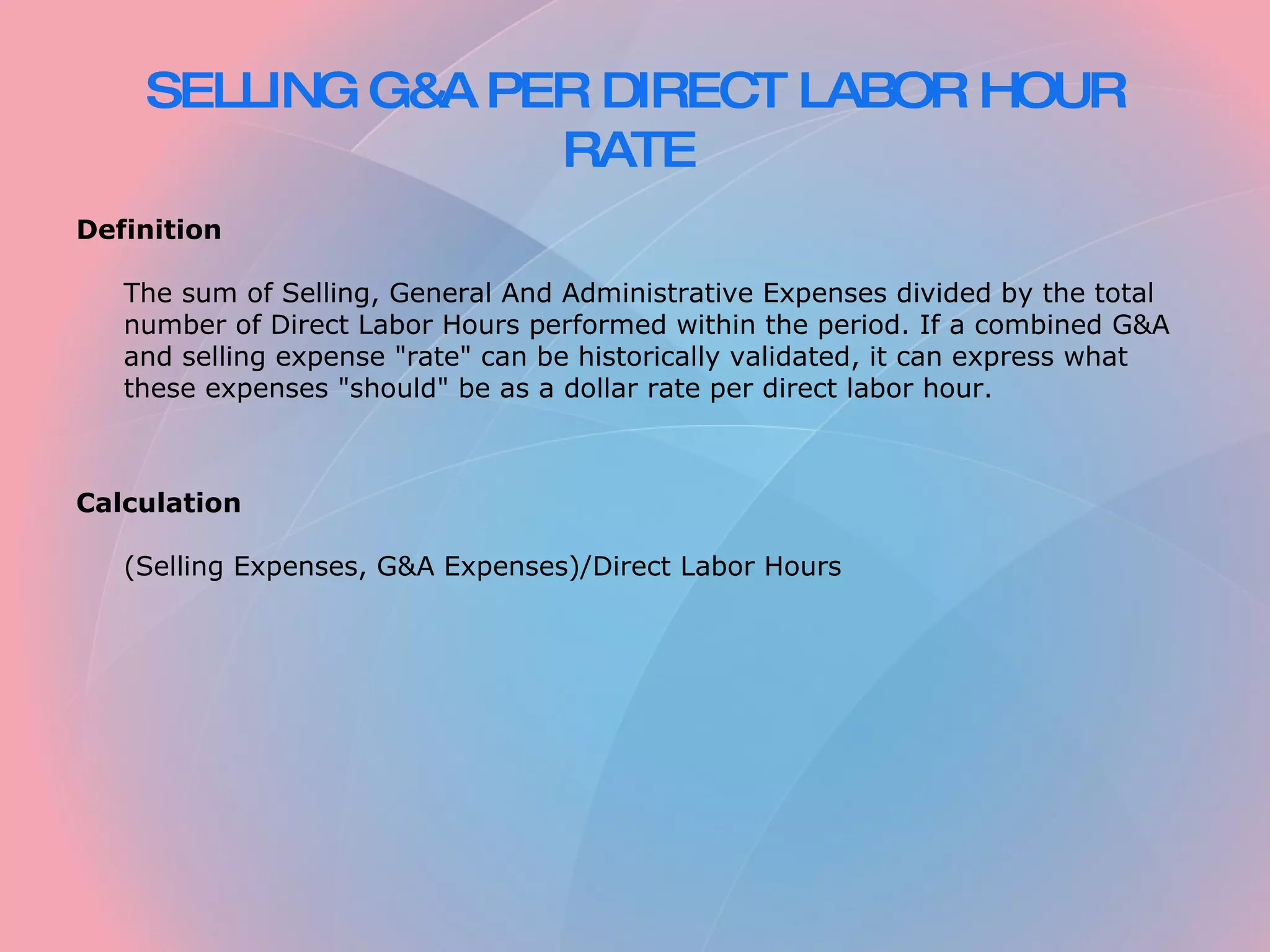 SELLING G&A PER DIRECT LABOR HOUR RATE Definition The sum of Selling, General And Administrative Expenses divided by the total number of Direct Labor Hours performed within the period. If a combined G&A and selling expense "rate" can be historically validated, it can express what these expenses "should" be as a dollar rate per direct labor hour. Calculation (Selling Expenses, G&A Expenses)/Direct Labor Hours