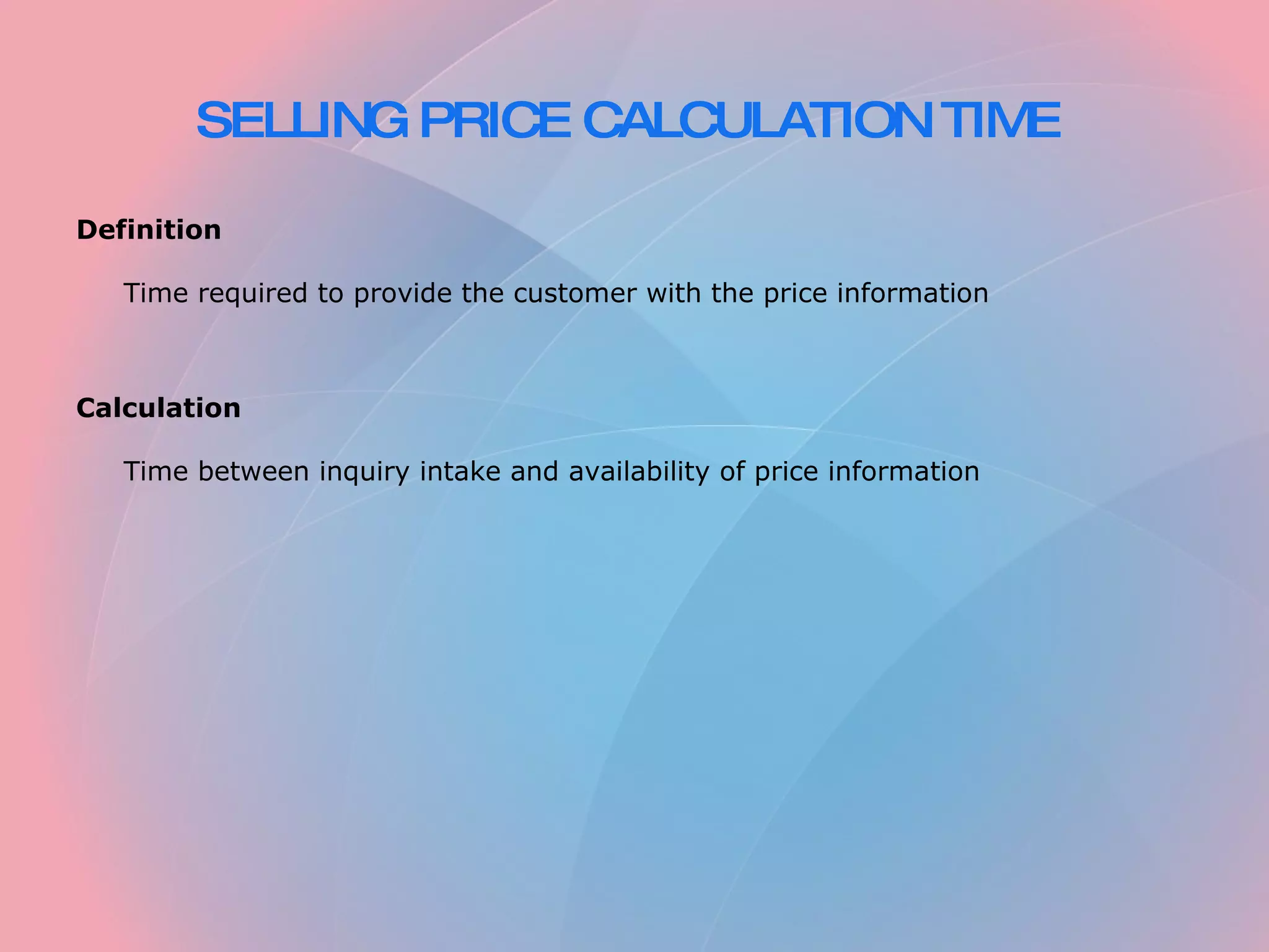 SELLING PRICE CALCULATION TIME Definition Time required to provide the customer with the price information Calculation Time between inquiry intake and availability of price information