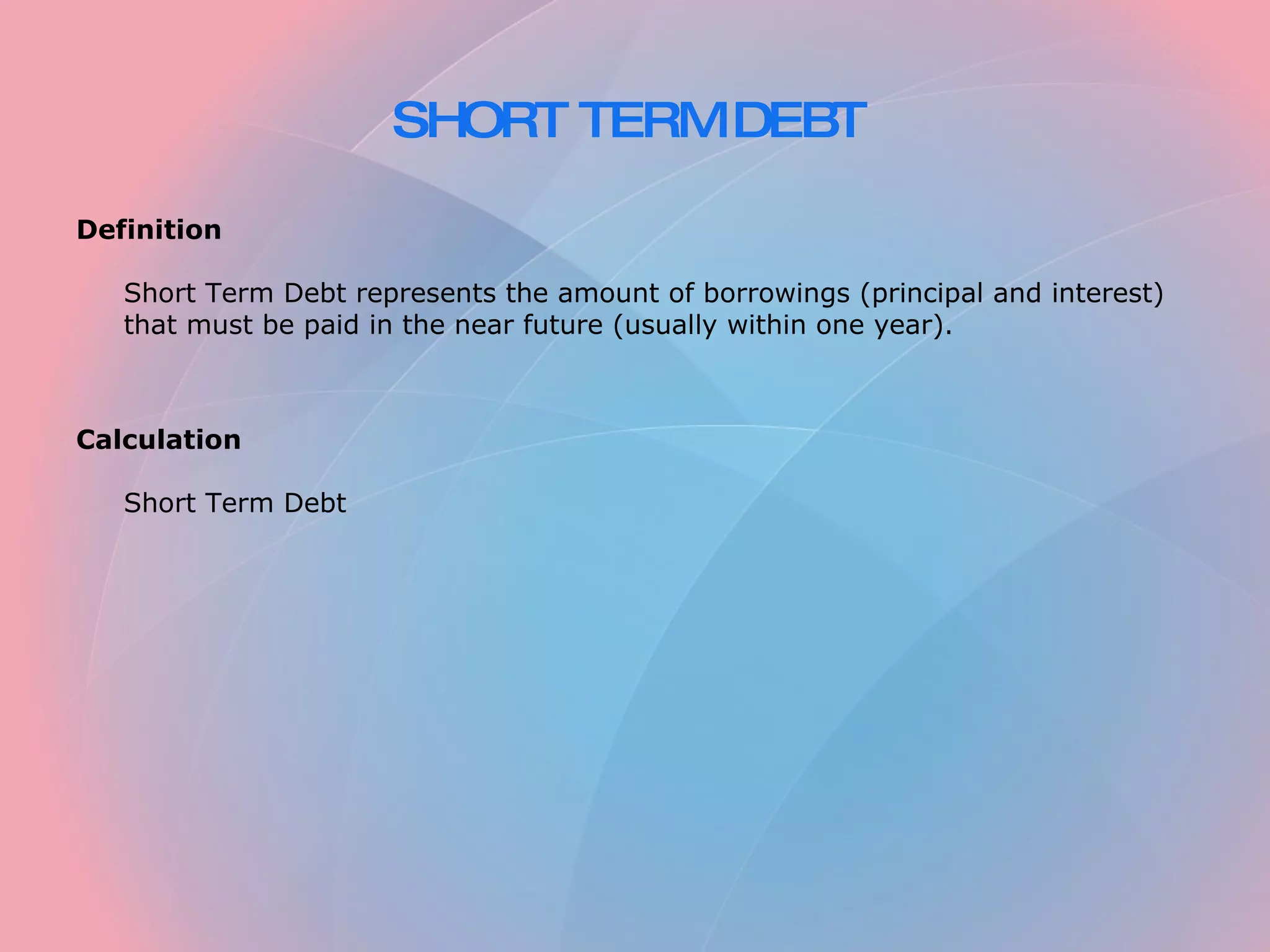 SHORT TERM DEBT Definition Short Term Debt represents the amount of borrowings (principal and interest) that must be paid in the near future (usually within one year). Calculation Short Term Debt
