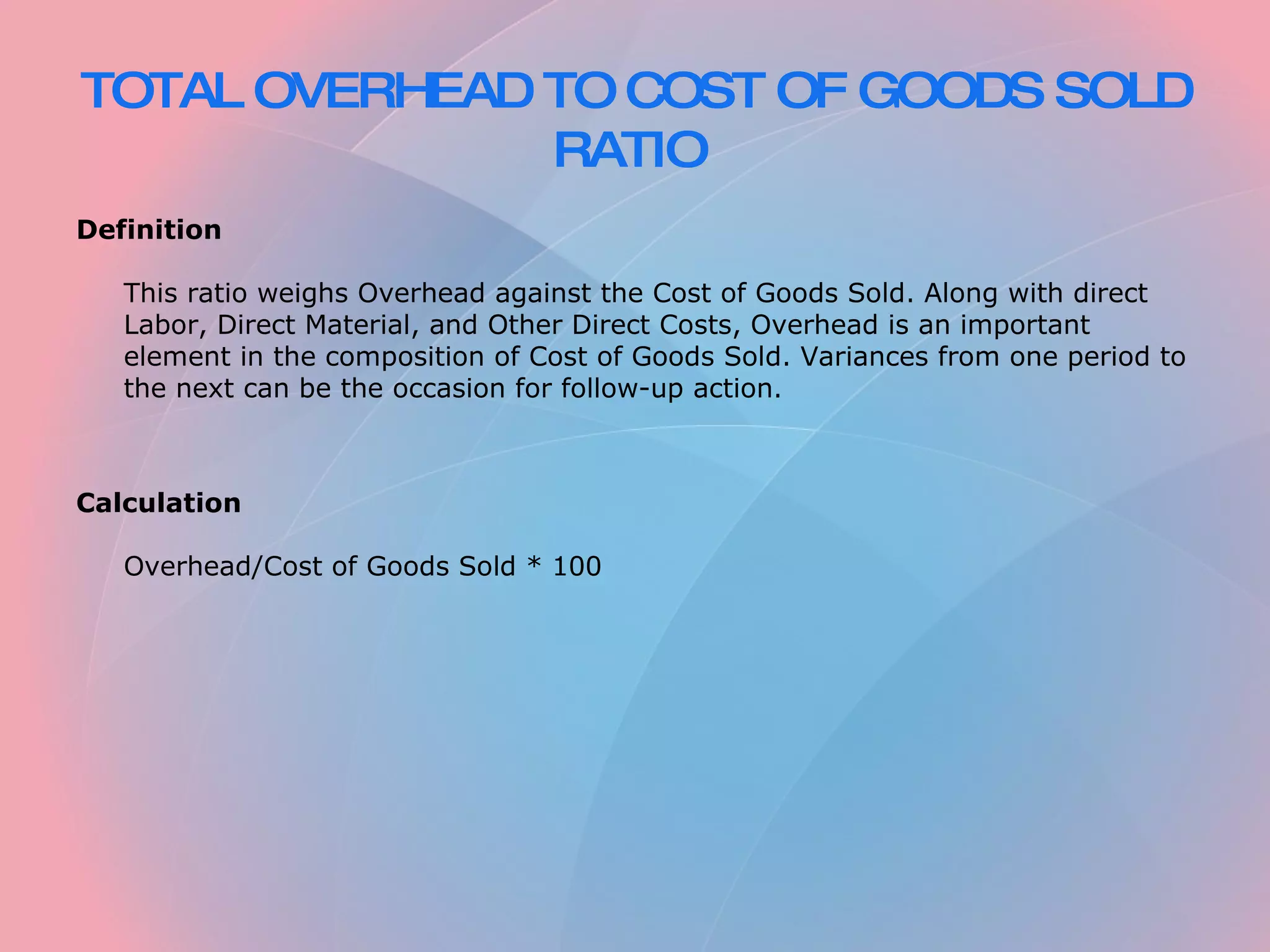 TOTAL OVERHEAD TO COST OF GOODS SOLD RATIO Definition This ratio weighs Overhead against the Cost of Goods Sold. Along with direct Labor, Direct Material, and Other Direct Costs, Overhead is an important element in the composition of Cost of Goods Sold. Variances from one period to the next can be the occasion for follow-up action. Calculation Overhead/Cost of Goods Sold * 100