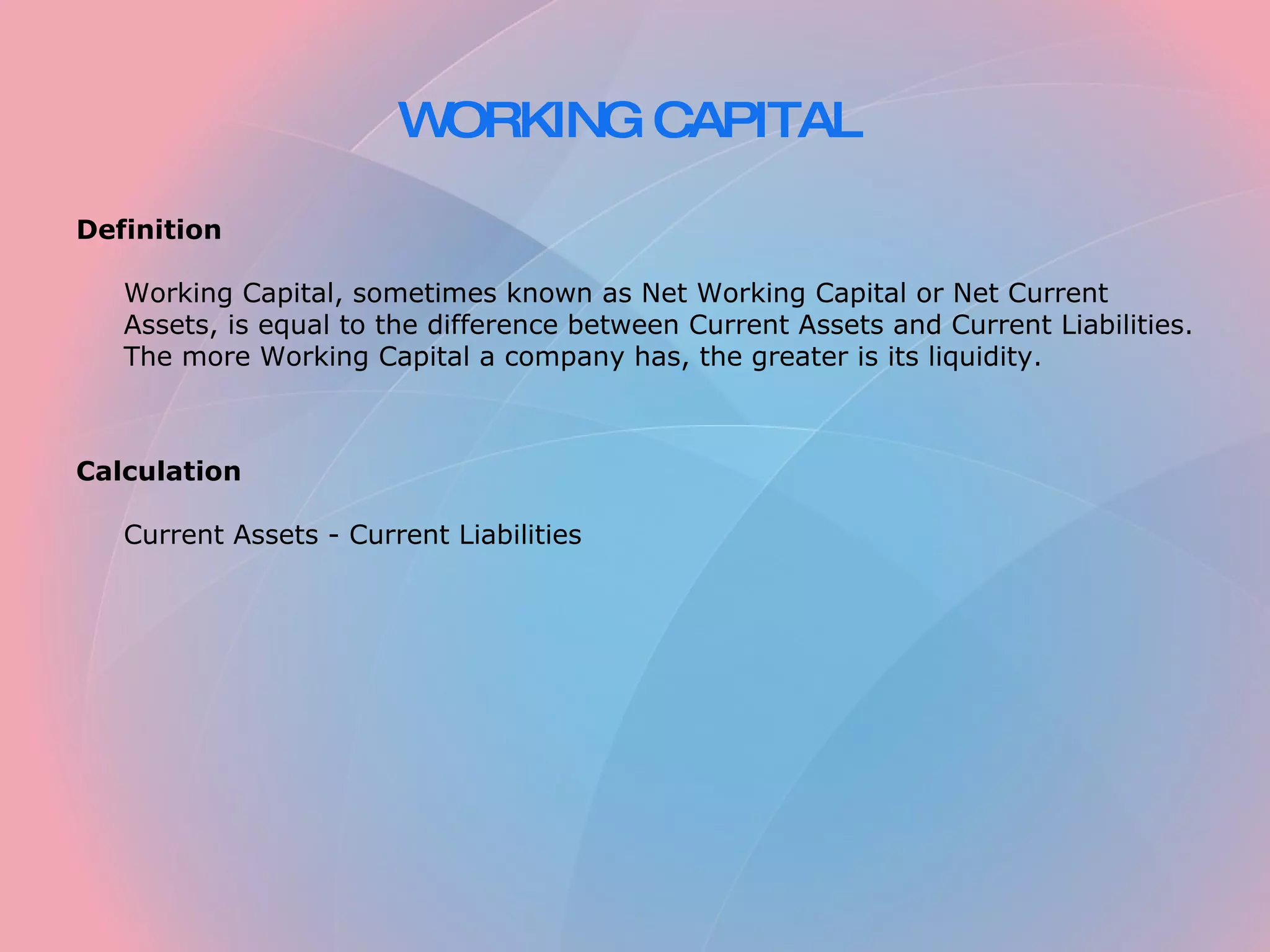 WORKING CAPITAL Definition Working Capital, sometimes known as Net Working Capital or Net Current Assets, is equal to the difference between Current Assets and Current Liabilities. The more Working Capital a company has, the greater is its liquidity. Calculation Current Assets - Current Liabilities
