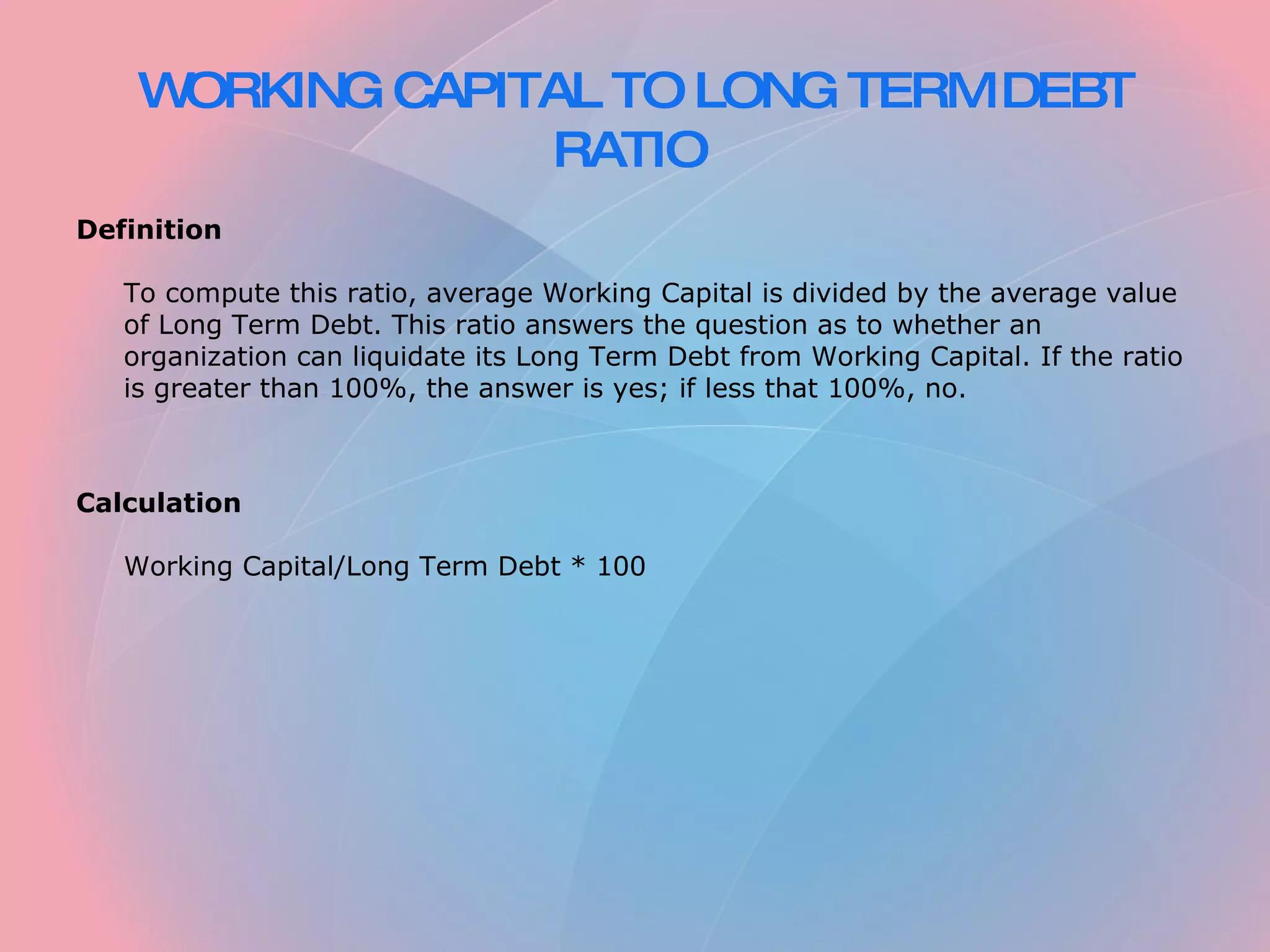 WORKING CAPITAL TO LONG TERM DEBT RATIO Definition To compute this ratio, average Working Capital is divided by the average value of Long Term Debt. This ratio answers the question as to whether an organization can liquidate its Long Term Debt from Working Capital. If the ratio is greater than 100%, the answer is yes; if less that 100%, no. Calculation Working Capital/Long Term Debt * 100