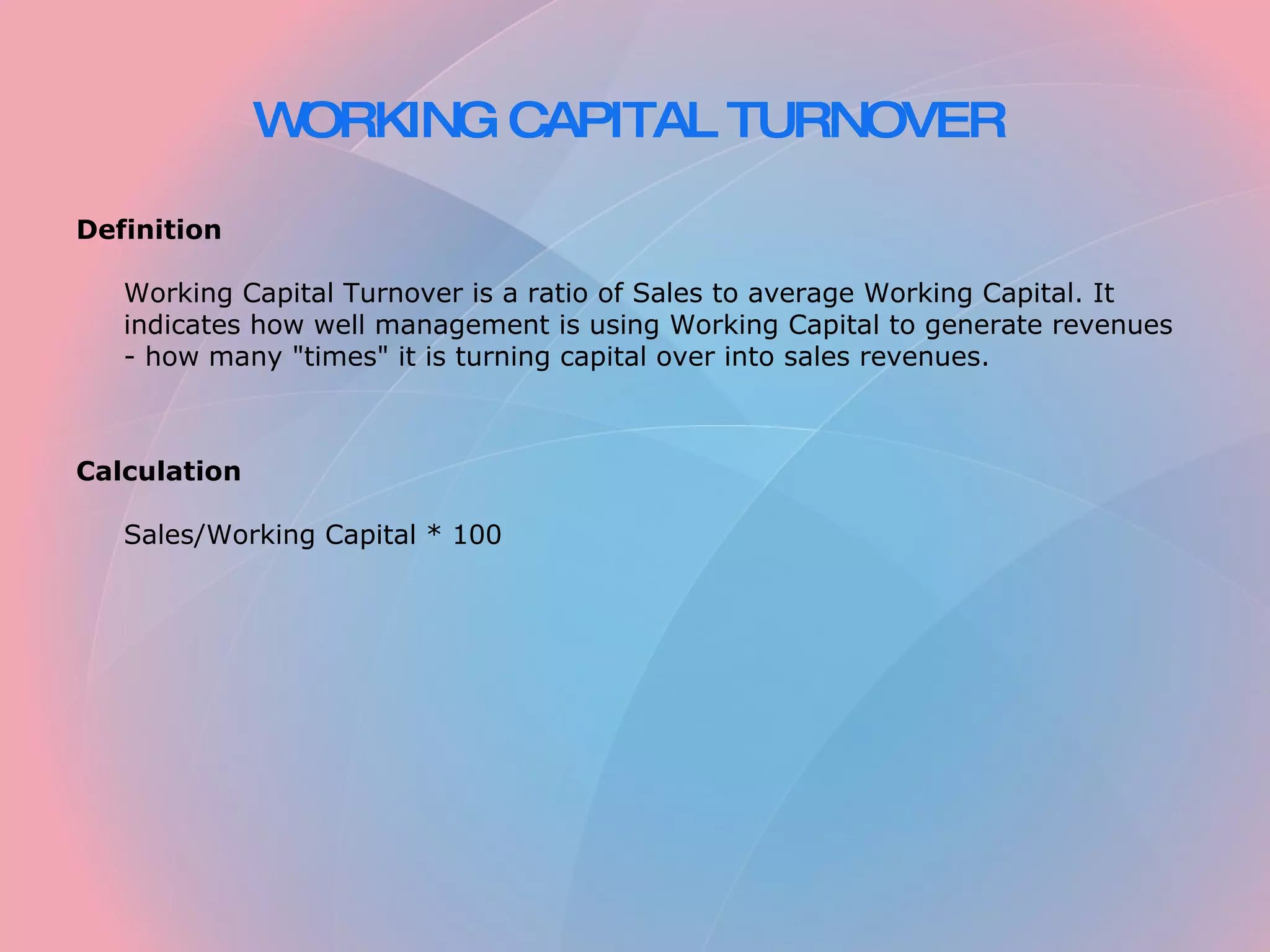 WORKING CAPITAL TURNOVER Definition Working Capital Turnover is a ratio of Sales to average Working Capital. It indicates how well management is using Working Capital to generate revenues - how many "times" it is turning capital over into sales revenues. Calculation Sales/Working Capital * 100