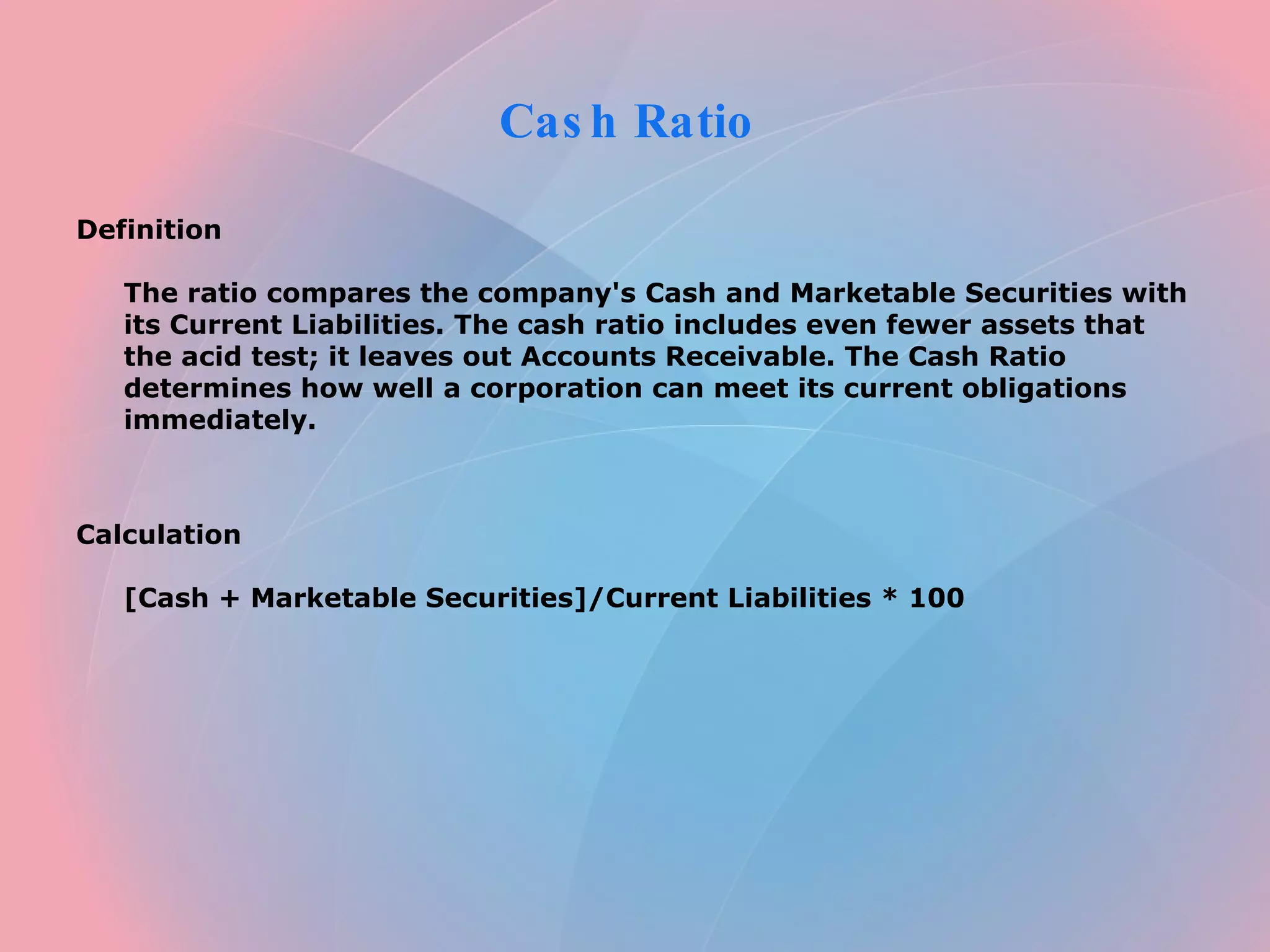 Cash Ratio  Definition  The ratio compares the company's Cash and Marketable Securities with its Current Liabilities. The cash ratio includes even fewer assets that the acid test; it leaves out Accounts Receivable. The Cash Ratio determines how well a corporation can meet its current obligations immediately.      Calculation  [Cash + Marketable Securities]/Current Liabilities * 100    