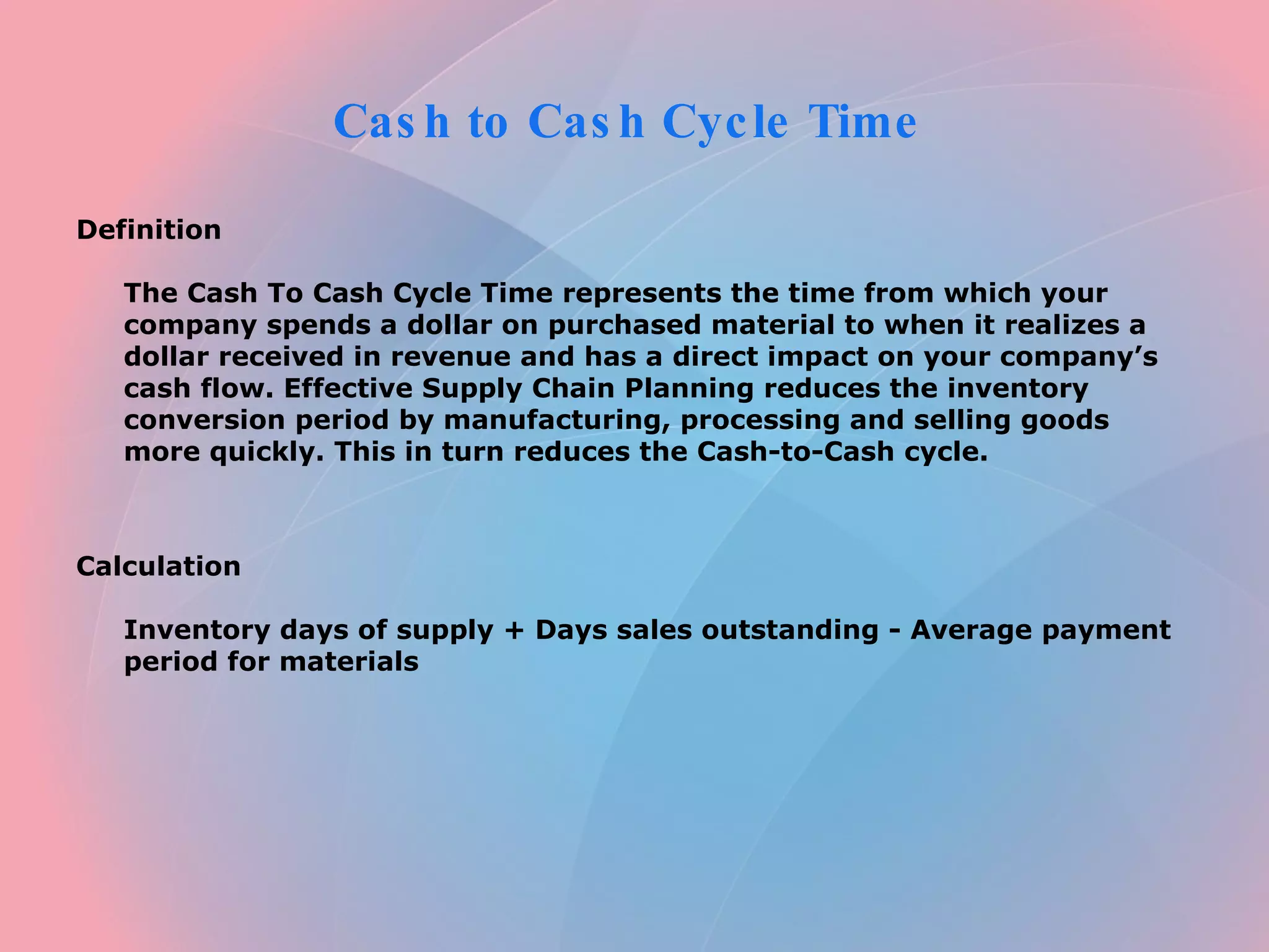 Cash to Cash Cycle Time Definition The Cash To Cash Cycle Time represents the time from which your company spends a dollar on purchased material to when it realizes a dollar received in revenue and has a direct impact on your company’s cash flow. Effective Supply Chain Planning reduces the inventory conversion period by manufacturing, processing and selling goods more quickly. This in turn reduces the Cash-to-Cash cycle. Calculation Inventory days of supply + Days sales outstanding - Average payment period for materials
