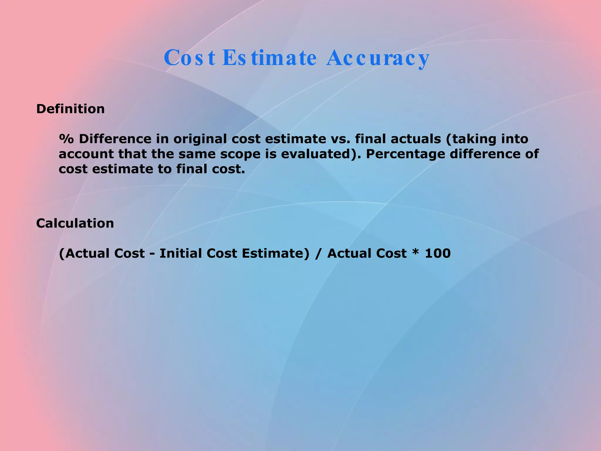Cost Estimate Accuracy Definition % Difference in original cost estimate vs. final actuals (taking into account that the same scope is evaluated). Percentage difference of cost estimate to final cost. Calculation (Actual Cost - Initial Cost Estimate) / Actual Cost * 100
