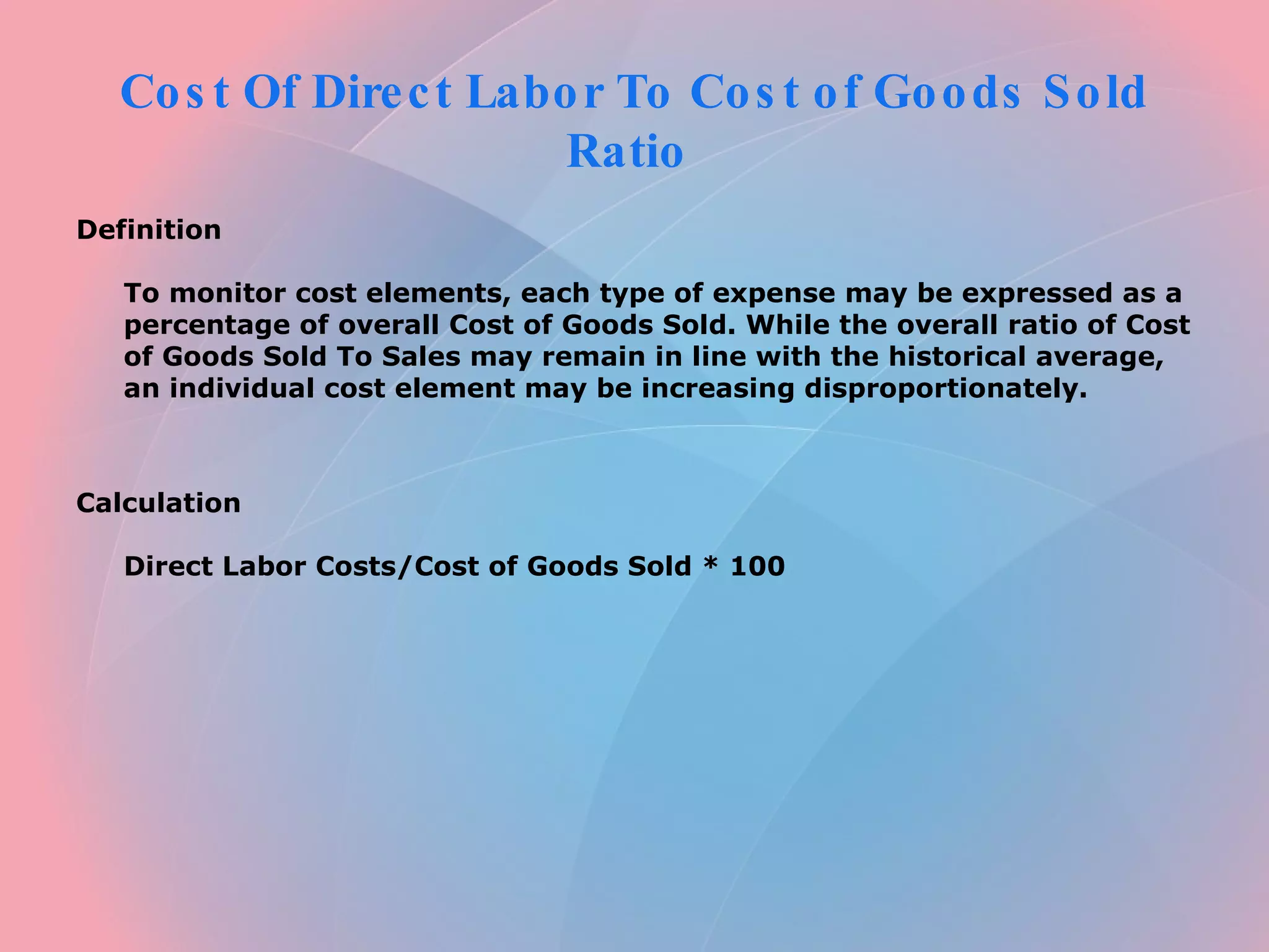 Cost Of Direct Labor To Cost of Goods Sold Ratio Definition To monitor cost elements, each type of expense may be expressed as a percentage of overall Cost of Goods Sold. While the overall ratio of Cost of Goods Sold To Sales may remain in line with the historical average, an individual cost element may be increasing disproportionately. Calculation Direct Labor Costs/Cost of Goods Sold * 100