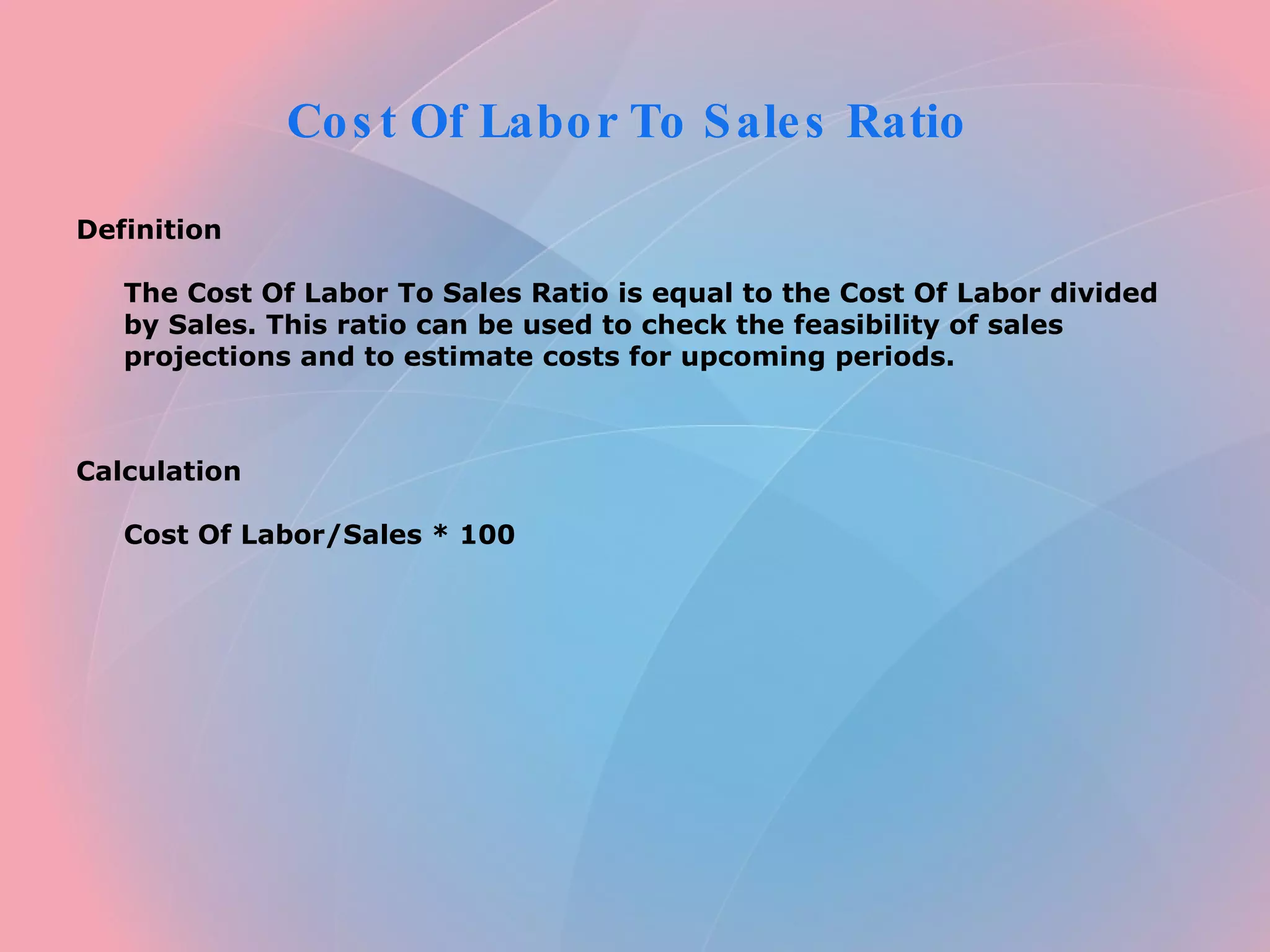 Cost Of Labor To Sales Ratio Definition The Cost Of Labor To Sales Ratio is equal to the Cost Of Labor divided by Sales. This ratio can be used to check the feasibility of sales projections and to estimate costs for upcoming periods. Calculation Cost Of Labor/Sales * 100