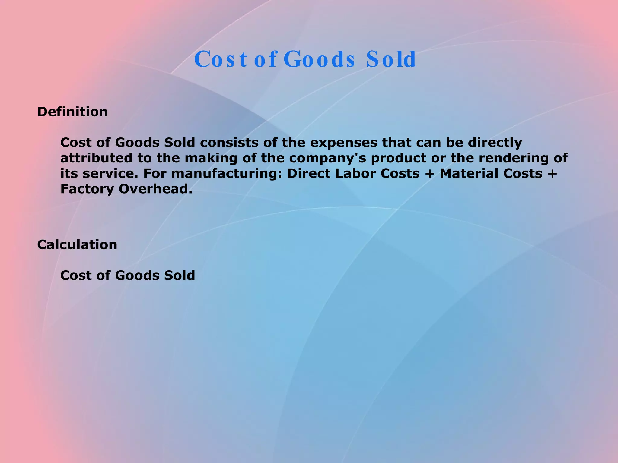Cost of Goods Sold Definition Cost of Goods Sold consists of the expenses that can be directly attributed to the making of the company's product or the rendering of its service. For manufacturing: Direct Labor Costs + Material Costs + Factory Overhead. Calculation Cost of Goods Sold