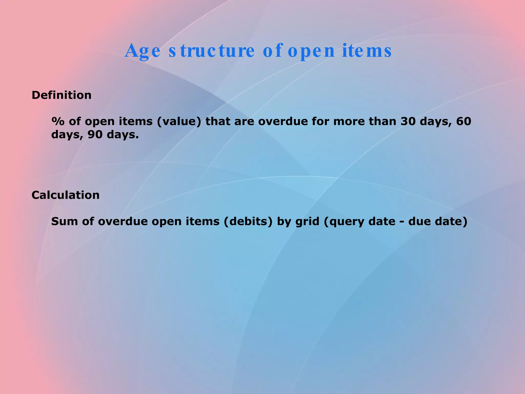 Age structure of open items Definition % of open items (value) that are overdue for more than 30 days, 60 days, 90 days. Calculation Sum of overdue open items (debits) by grid (query date - due date)