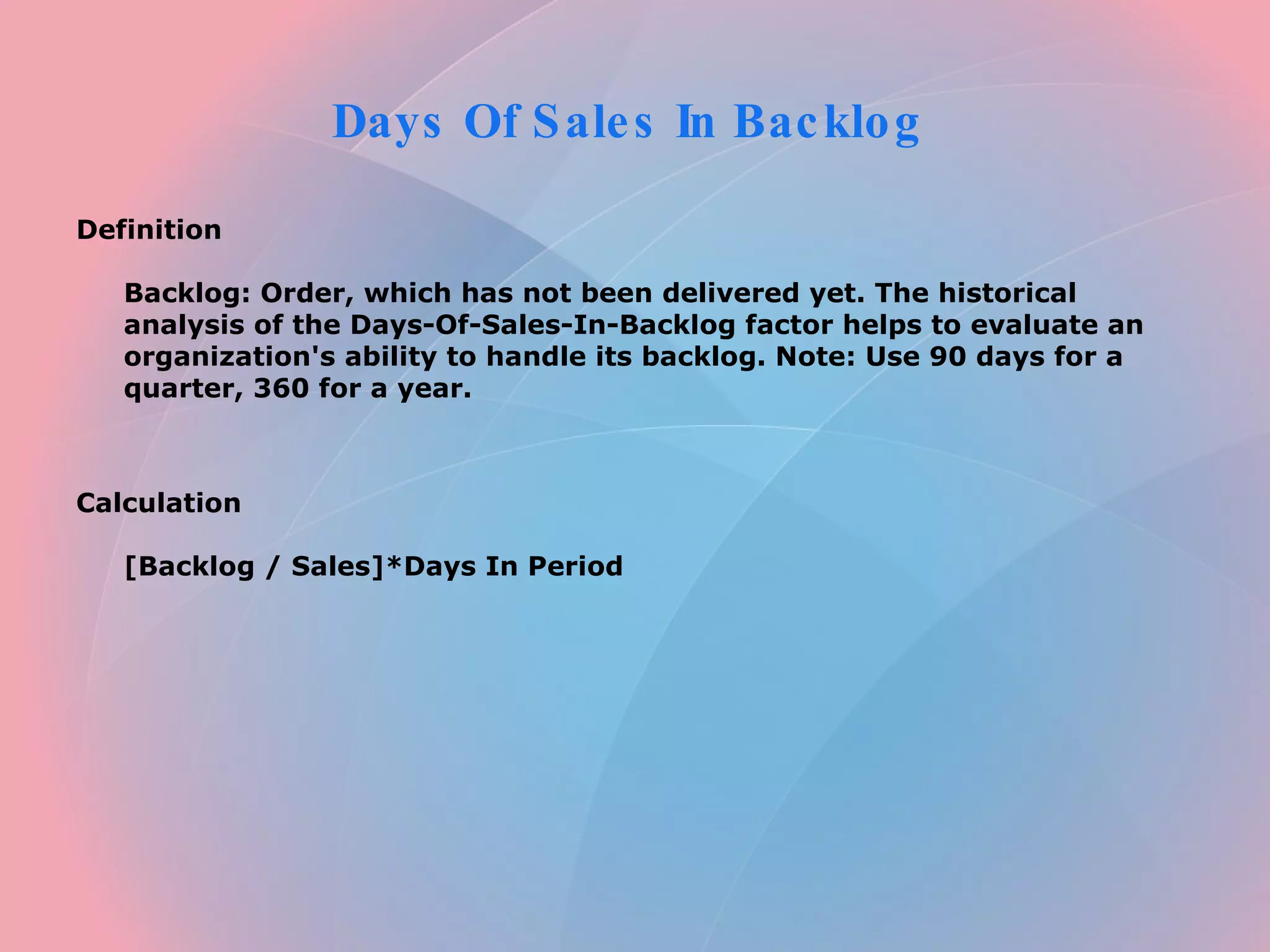 Days Of Sales In Backlog  Definition  Backlog: Order, which has not been delivered yet. The historical analysis of the Days-Of-Sales-In-Backlog factor helps to evaluate an organization's ability to handle its backlog. Note: Use 90 days for a quarter, 360 for a year.      Calculation  [Backlog / Sales]*Days In Period   