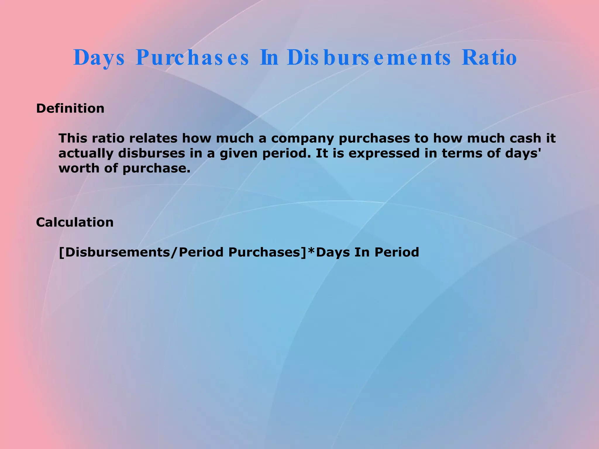 Days Purchases In Disbursements Ratio  Definition  This ratio relates how much a company purchases to how much cash it actually disburses in a given period. It is expressed in terms of days' worth of purchase.      Calculation  [Disbursements/Period Purchases]*Days In Period   