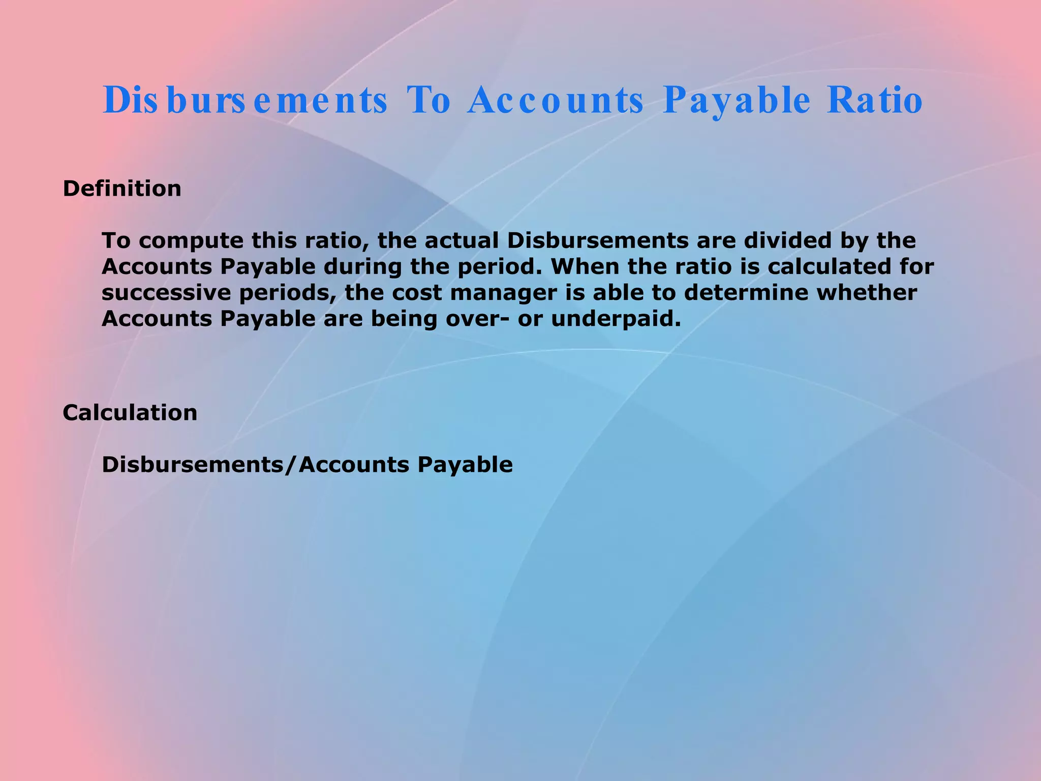 Disbursements To Accounts Payable Ratio Definition To compute this ratio, the actual Disbursements are divided by the Accounts Payable during the period. When the ratio is calculated for successive periods, the cost manager is able to determine whether Accounts Payable are being over- or underpaid. Calculation Disbursements/Accounts Payable