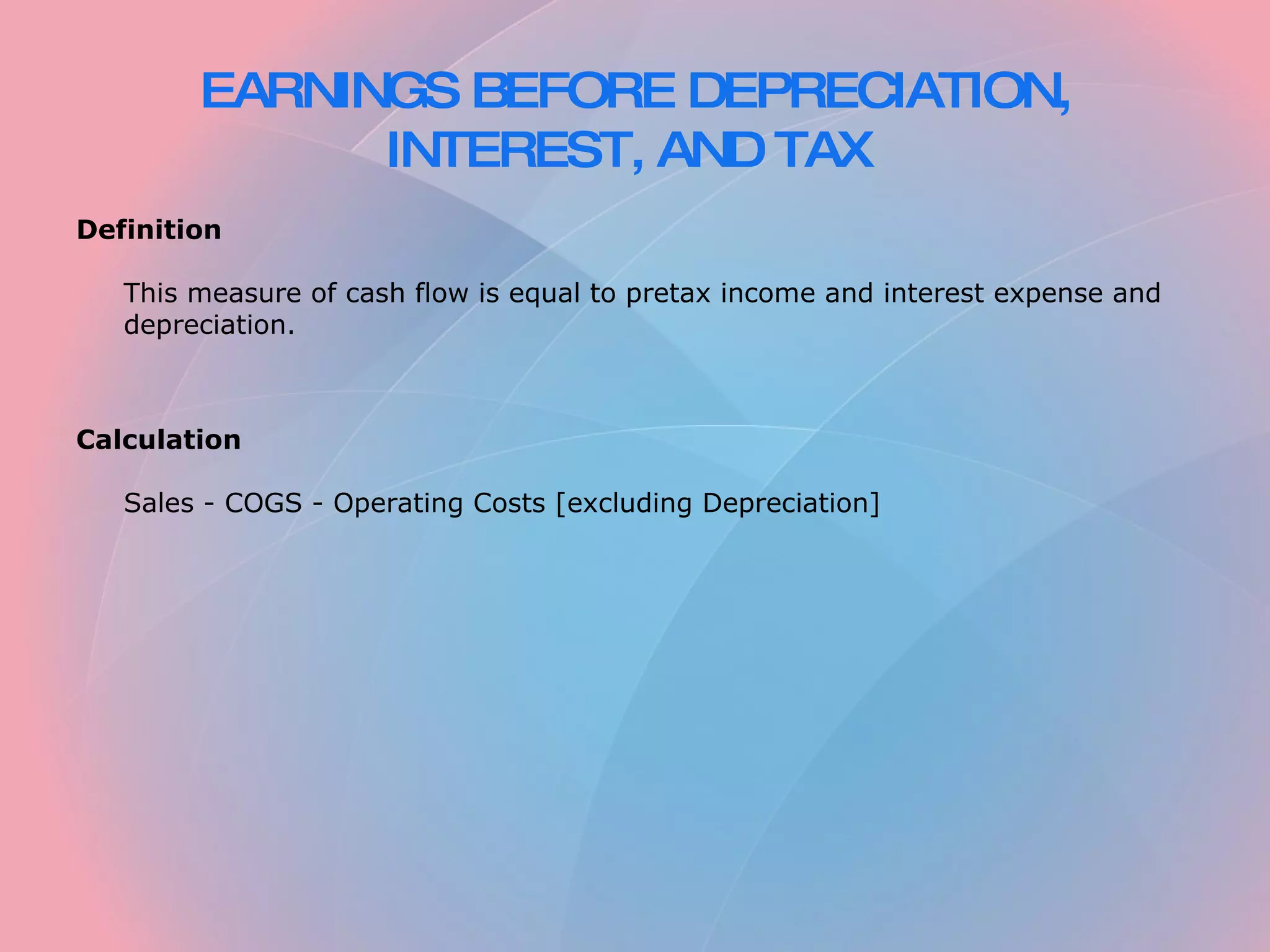 EARNINGS BEFORE DEPRECIATION, INTEREST, AND TAX   Definition   This measure of cash flow is equal to pretax income and interest expense and depreciation.     Calculation   Sales - COGS - Operating Costs [excluding Depreciation] 