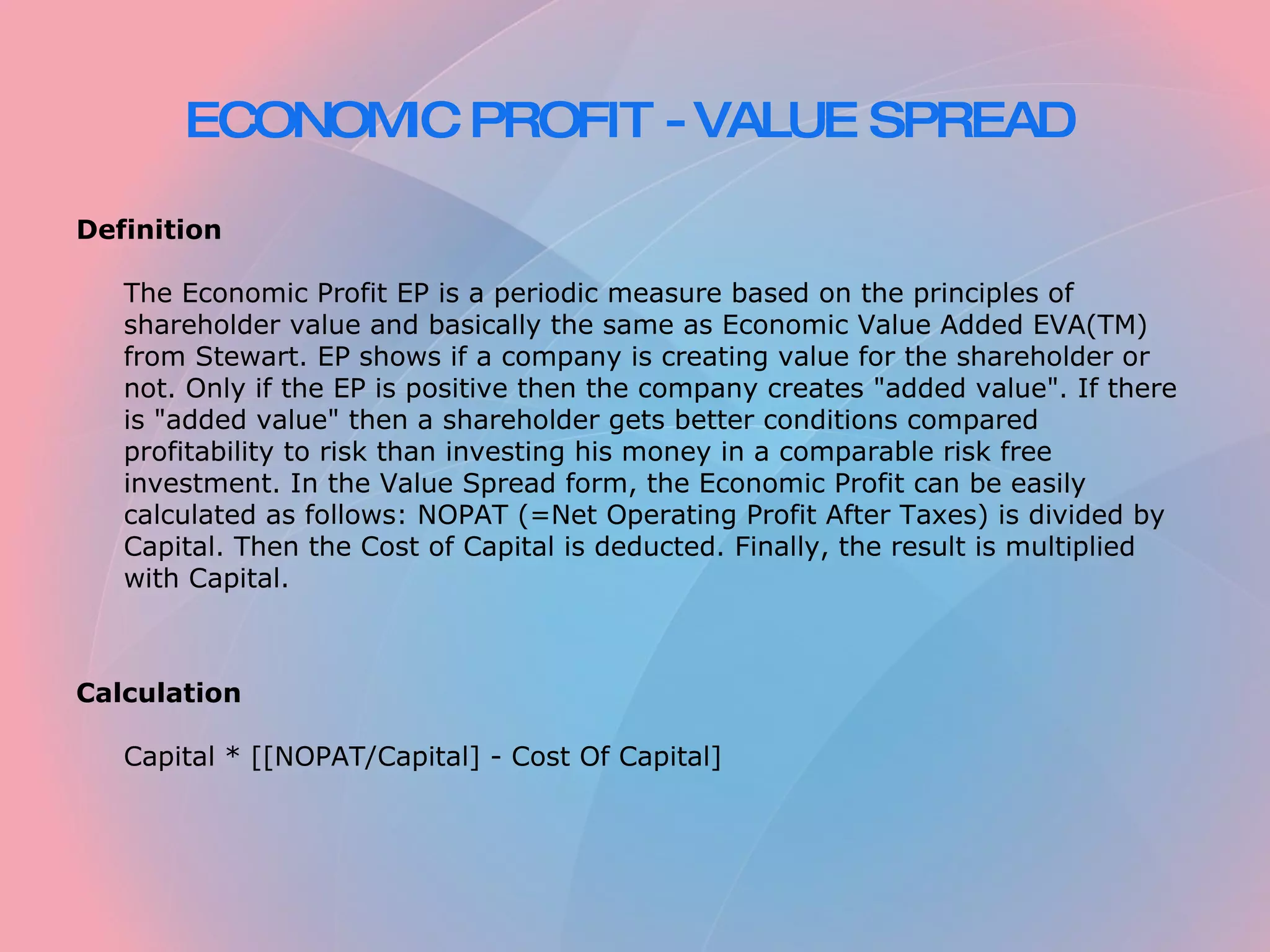 ECONOMIC PROFIT - VALUE SPREAD   Definition   The Economic Profit EP is a periodic measure based on the principles of shareholder value and basically the same as Economic Value Added EVA(TM) from Stewart. EP shows if a company is creating value for the shareholder or not. Only if the EP is positive then the company creates "added value". If there is "added value" then a shareholder gets better conditions compared profitability to risk than investing his money in a comparable risk free investment. In the Value Spread form, the Economic Profit can be easily calculated as follows: NOPAT (=Net Operating Profit After Taxes) is divided by Capital. Then the Cost of Capital is deducted. Finally, the result is multiplied with Capital.     Calculation   Capital * [[NOPAT/Capital] - Cost Of Capital] 