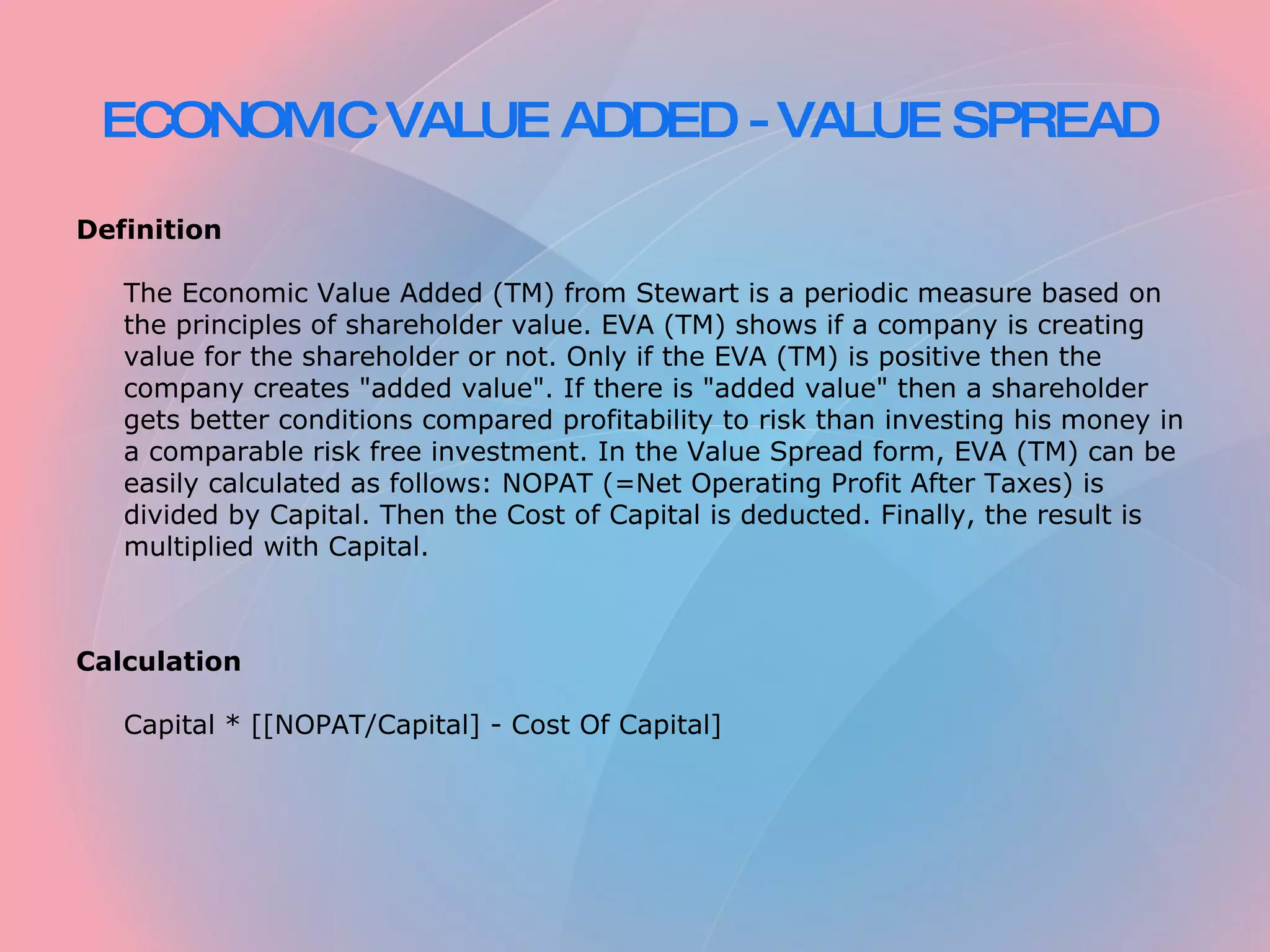 ECONOMIC VALUE ADDED - VALUE SPREAD   Definition   The Economic Value Added (TM) from Stewart is a periodic measure based on the principles of shareholder value. EVA (TM) shows if a company is creating value for the shareholder or not. Only if the EVA (TM) is positive then the company creates "added value". If there is "added value" then a shareholder gets better conditions compared profitability to risk than investing his money in a comparable risk free investment. In the Value Spread form, EVA (TM) can be easily calculated as follows: NOPAT (=Net Operating Profit After Taxes) is divided by Capital. Then the Cost of Capital is deducted. Finally, the result is multiplied with Capital.     Calculation   Capital * [[NOPAT/Capital] - Cost Of Capital] 