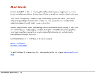 About	
  Smeebi
            Smeebi	
  started	
  life	
  in	
  2011	
  in	
  Finland,	
  a]er	
  its	
  founders	
  recognised	
  a	
  genuine	
  need	
  for	
  a	
  
            business	
  intelligence	
  solu=on	
  designed	
  speciﬁcally	
  for	
  small	
  and	
  medium	
  sized	
  businesses.	
  

            Their	
  vision	
  is	
  to	
  develop	
  a	
  powerful,	
  yet,	
  user	
  friendly	
  solu=on	
  for	
  SME’s.	
  Unlike	
  most	
  
            other	
  enterprise	
  BI	
  products	
  on	
  oﬀer,	
  Smeebi	
  has	
  been	
  created	
  around	
  an	
  aﬀordable	
  
            subscrip=on	
  based	
  model,	
  simply	
  ready-­‐to-­‐go	
  online.
            	
  
            Smeebi	
  are	
  passionate	
  about	
  empowering	
  SME’s	
  with	
  a	
  beQer	
  understanding	
  of	
  their	
  data,	
  
            and	
  remain	
  focused	
  on	
  developing	
  solu=ons	
  that	
  solve	
  some	
  of	
  the	
  key	
  challenges	
  that	
  
            small	
  businesses	
  face;	
  saving	
  =me,	
  keeping	
  track	
  of	
  what’s	
  going	
  on,	
  and	
  ul=mately,	
  
            making	
  beQer	
  informed	
  decisions.	
  
            	
  
            Feel	
  free	
  to	
  follow	
  us	
  or	
  contribute	
  to	
  these	
  discussions:
            	
  
            twiQer.com/Smeebi
            facebook.com/Smeebi
            	
  
            	
  
            To	
  read	
  the	
  latest	
  BI	
  news	
  and	
  product	
  updates	
  please	
  visit	
  our	
  blog	
  on	
  www.smeebi.com/
            blog




Wednesday, February 20, 13
 