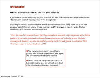 Introduc<on

           Why	
  do	
  businesses	
  need	
  KPIs	
  and	
  real-­‐<me	
  analysis?

           If	
  you	
  were	
  to	
  believe	
  everything	
  you	
  read,	
  it	
  is	
  both	
  the	
  best	
  and	
  the	
  worst	
  =me	
  to	
  go	
  into	
  business.	
  
           The	
  pressures	
  on	
  small	
  businesses	
  has	
  never	
  been	
  greater.

           According	
  to	
  sta=s=cs	
  published	
  by	
  the	
  Small	
  Business	
  Administra=on	
  (SBA),	
  seven	
  out	
  of	
  ten	
  new	
  
           employer	
  establishments	
  survive	
  at	
  least	
  two	
  years	
  and	
  51	
  %	
  survive	
  at	
  least	
  ﬁve	
  years.	
  The	
  key	
  
           reason	
  they	
  give	
  for	
  failure	
  is	
  mismanagement.


           “Over	
  the	
  years	
  Ten	
  Forward	
  Finance	
  have	
  had	
  many	
  clients	
  approach	
  	
  us	
  for	
  assistance	
  with	
  a	
  failing	
  
           business.	
  In	
  truth	
  the	
  majority	
  of	
  the	
  issues	
  they	
  experience	
  turn	
  out	
  to	
  be	
  due	
  to	
  poor	
  	
  ﬁnancial	
  
           management.	
  However	
  ,	
  we	
  also	
  see	
  another	
  worrying	
  trend;	
  the	
  lack	
  of	
  easy	
  to	
  understand	
  ‘Real-­‐
           Time’	
  informaHon”	
  	
  Nathan	
  Balakrishnan	
  TFF


                                              	
  Too	
  many	
  business	
  owners	
  spend	
  hours	
  
                                            pouring	
  over	
  mul=ple	
  spreadsheets,	
  P&L	
  reports	
  
                                            and	
  calcula=ons	
  with	
  liQle	
  end	
  product.	
  

                                                  	
  Whilst	
  there	
  are	
  many	
  diﬀerent	
  aspects	
  to	
  
                                            this	
  problem,	
  one	
  issue	
  we	
  will	
  look	
  at	
  in	
  detail	
  
                                            is	
  the	
  use	
  of	
  Key	
  Performance	
  Indicators.




Wednesday, February 20, 13
 
