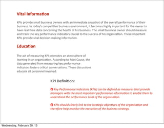 Vital	
  Informa<on
           KPIs	
  provide	
  small	
  business	
  owners	
  with	
  an	
  immediate	
  snapshot	
  of	
  the	
  overall	
  performance	
  of	
  their	
  
           business.	
  In	
  today’s	
  compe==ve	
  business	
  environment,	
  it	
  becomes	
  highly	
  important	
  for	
  the	
  owner	
  to	
  
           have	
  real-­‐=me	
  data	
  concerning	
  the	
  health	
  of	
  his	
  business.	
  The	
  small	
  business	
  owner	
  should	
  measure	
  
           and	
  track	
  the	
  key	
  performance	
  indicators	
  crucial	
  to	
  the	
  success	
  of	
  his	
  organiza=on.	
  These	
  important	
  
           KPIs	
  provide	
  vital	
  decision-­‐making	
  informa=on.

           Educa<on

           The	
  act	
  of	
  measuring	
  KPI	
  promotes	
  an	
  atmosphere	
  of	
  
           learning	
  in	
  an	
  organiza=on.	
  According	
  to	
  Root	
  Cause,	
  the	
  
           data	
  generated	
  from	
  measuring	
  key	
  performance	
  
           indicators	
  fosters	
  cri=cal	
  conversa=ons.	
  These	
  discussions	
  
           educate	
  all	
  personnel	
  involved.


                                                KPI	
  Deﬁni<on:
                                                  	
  Key	
  Performance	
  Indicators	
  (KPIs)	
  can	
  be	
  deﬁned	
  as	
  measures	
  that	
  provide	
  
                                                managers	
  with	
  the	
  most	
  important	
  performance	
  informaHon	
  to	
  enable	
  them	
  to	
  
                                                understand	
  the	
  performance	
  level	
  of	
  the	
  organisaHon.	
  

                                                  	
  KPIs	
  should	
  clearly	
  link	
  to	
  the	
  strategic	
  objecHves	
  of	
  the	
  organisaHon	
  and	
  
                                                therefore	
  help	
  monitor	
  the	
  execuHon	
  of	
  the	
  business	
  strategy.




Wednesday, February 20, 13
 