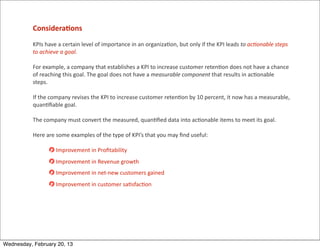 Considera<ons
           KPIs	
  have	
  a	
  certain	
  level	
  of	
  importance	
  in	
  an	
  organiza=on,	
  but	
  only	
  if	
  the	
  KPI	
  leads	
  to	
  acHonable	
  steps	
  
           to	
  achieve	
  a	
  goal.	
  

           For	
  example,	
  a	
  company	
  that	
  establishes	
  a	
  KPI	
  to	
  increase	
  customer	
  reten=on	
  does	
  not	
  have	
  a	
  chance	
  
           of	
  reaching	
  this	
  goal.	
  The	
  goal	
  does	
  not	
  have	
  a	
  measurable	
  component	
  that	
  results	
  in	
  ac=onable	
  
           steps.

           If	
  the	
  company	
  revises	
  the	
  KPI	
  to	
  increase	
  customer	
  reten=on	
  by	
  10	
  percent,	
  it	
  now	
  has	
  a	
  measurable,	
  
           quan=ﬁable	
  goal.	
  

           The	
  company	
  must	
  convert	
  the	
  measured,	
  quan=ﬁed	
  data	
  into	
  ac=onable	
  items	
  to	
  meet	
  its	
  goal.	
  

           Here	
  are	
  some	
  examples	
  of	
  the	
  type	
  of	
  KPI’s	
  that	
  you	
  may	
  ﬁnd	
  useful:

                        	
  Improvement	
  in	
  Proﬁtability
                        	
  Improvement	
  in	
  Revenue	
  growth
                        	
  Improvement	
  in	
  net-­‐new	
  customers	
  gained
                        	
  Improvement	
  in	
  customer	
  sa=sfac=on




Wednesday, February 20, 13
 