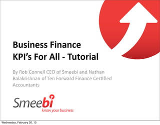 Business	
  Finance	
  
        KPI’s	
  For	
  All	
  -­‐	
  Tutorial
        By	
  Rob	
  Connell	
  CEO	
  of	
  Smeebi	
  and	
  Nathan	
  
        Balakrishnan	
  of	
  Ten	
  Forward	
  Finance	
  Cer=ﬁed	
  
        Accountants




Wednesday, February 20, 13
 