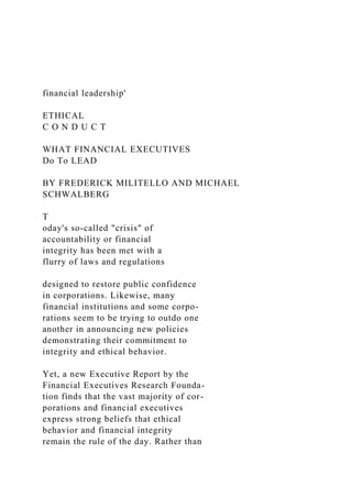 financial leadership'
ETHICAL
C O N D U C T
WHAT FINANCIAL EXECUTIVES
Do To LEAD
BY FREDERICK MILITELLO AND MICHAEL
SCHWALBERG
T
oday's so-called "crisis" of
accountability or financial
integrity has been met with a
flurry of laws and regulations
designed to restore public confidence
in corporations. Likewise, many
financial institutions and some corpo-
rations seem to be trying to outdo one
another in announcing new policies
demonstrating their commitment to
integrity and ethical behavior.
Yet, a new Executive Report by the
Financial Executives Research Founda-
tion finds that the vast majority of cor-
porations and financial executives
express strong beliefs that ethical
behavior and financial integrity
remain the rule of the day. Rather than
 