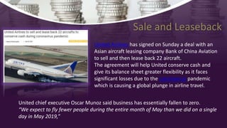 United Airlines has signed on Sunday a deal with an
Asian aircraft leasing company Bank of China Aviation
to sell and then lease back 22 aircraft.
The agreement will help United conserve cash and
give its balance sheet greater flexibility as it faces
significant losses due to the coronavirus pandemic
which is causing a global plunge in airline travel.
United chief executive Oscar Munoz said business has essentially fallen to zero.
“We expect to fly fewer people during the entire month of May than we did on a single
day in May 2019,”
Sale and Leaseback
 