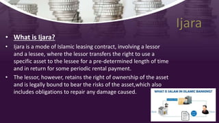Ijara
• What is Ijara?
• Ijara is a mode of Islamic leasing contract, involving a lessor
and a lessee, where the lessor transfers the right to use a
specific asset to the lessee for a pre-determined length of time
and in return for some periodic rental payment.
• The lessor, however, retains the right of ownership of the asset
and is legally bound to bear the risks of the asset,which also
includes obligations to repair any damage caused.
 