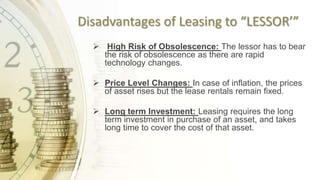 Disadvantages of Leasing to “LESSOR’”
 High Risk of Obsolescence: The lessor has to bear
the risk of obsolescence as there are rapid
technology changes.
 Price Level Changes: In case of inflation, the prices
of asset rises but the lease rentals remain fixed.
 Long term Investment: Leasing requires the long
term investment in purchase of an asset, and takes
long time to cover the cost of that asset.
 