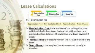 Lease Calculations
#1 – Depreciation Fee
 Net Capitalized Cost: is the addition of the selling price, any
additional dealer fees, taxes that are not paid up-front, and
outstanding loan balances (if any) minus any down payment if
exists.
 Residual value is the resale value of the asset at the end of the
lease.
 Term of lease is the length of the lease contract (usually in
months).
 