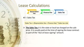Lease Calculations
#3 – Sales Tax
 The Sales Tax: It is the state or local tax charged on the sale
price. It is usually paid at the time of signing the lease contract
as part of the “due at lease signing” amount.
 