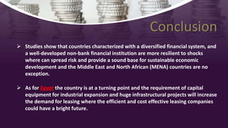 Conclusion
 Studies show that countries characterized with a diversified financial system, and
a well-developed non-bank financial institution are more resilient to shocks
where can spread risk and provide a sound base for sustainable economic
development and the Middle East and North African (MENA) countries are no
exception.
 As for Egypt the country is at a turning point and the requirement of capital
equipment for industrial expansion and huge infrastructural projects will increase
the demand for leasing where the efficient and cost effective leasing companies
could have a bright future.
 