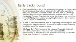Early Background
 Equipment leasing is one of the world’s oldest professions. The ancient
Sumerians evidently produced leases on clay tablets for agricultural
tools, land and water rights and animals pre-date 2000 BC, Although
many ancient civilizations used leasing as a financing tool, including
the Greeks, Romans, Egyptians the oldest “hard evidences” found was
a record of Babylonian leasing law, by King Hammurabi, dating back to
1700 BC (Code of Hammurabi).
 In 1066 AD two invasion fleets, sent to England by the Norwegians and
the Normans, were both leased. They utilized forms of lease financing
to gain the use of the ships and crews.
 “Railroad Era” With the onset of the Industrial Revolution in the UK
and North America brand new equipment was needed for
manufacturing or transportation and investors particularly for railroads..
Which arise more opportunities for leasing
 