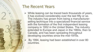 The Recent Years
 While leasing can be traced back thousands of years,
it has evolved considerably over the last fifty or so.
The industry has grown from being a manufacturer-
selling technique into a specialized financial service
with the formation of the first independent leasing
company in 1952 in the United States. The industry
extended to Europe and Japan in the 1960s, then to
Canada, and has been spreading throughout
developing countries since the mid-1970s.
 By 1994, leasing had been established in over 80
countries.
 