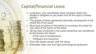 Capital/financial Lease
 Long-term, non-cancellable lease contracts where the
lessee is obligated to pay lease rent till the expiry of lease
period.
 The period of lease agreement generally corresponds to the
useful life of the asset
 Must give an option to the lessee to purchase the asset he
has used at the expiry of the lease.
 All the risks incidental to the asset ownership are transferred
to the lessee who bears:
The cost of maintenance
Repairs and insurance
 Only title deeds remain with the lessor
 Examples High cost and high technological equipment
 