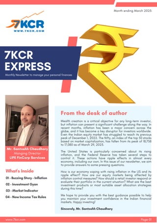 Monthly Newsletter to manage your personal finances
7﻿
KCR
EXPRESS
Page 01
Month ending March 2023
www.7kcr.com
02 - Investment Gyan
01 - Buzzing Story - Inflation
What's Inside
03 - Market Indicator
04 - New Income Tax Rules
Wealth creation is a critical objective for any long-term investor,
but inflation can present a significant challenge along the way. In
recent months, inflation has been a major concern across the
globe, and it has become a key disruptor for investors worldwide.
Even the Indian equity market has struggled to reach its previous
peak of December 1, 2022. The Nifty, an index of the top 50 stocks
based on market capitalization, has fallen from its peak of 18,758
to 17,080 as of March 29, 2023.
The United States is particularly concerned about its rising
inflation, and the Federal Reserve has taken several steps to
control it. These actions have ripple effects in almost every
economy, including our own. In this issue of our newsletter, we aim
to provide answers to some pressing questions.
How is our economy coping with rising inflation in the US and its
ripple effect? How are our equity markets being affected by
inflation control measures? How should a retail investor respond or
evaluate their portfolio in the current situation? What are the best
investment products or most suitable asset allocation strategies
during this time?
We hope to provide you with the best guidance possible to help
you maintain your investment confidence in the Indian financial
markets. Happy investing!
Sincerely, Mr. Santoshh Chaudhary
From the desk of author
Mr. Santoshh Chaudhary
Manging Director
LIFE FinCorp Services
 