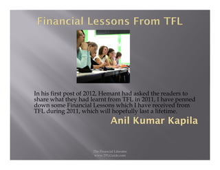 In his first post of 2012, Hemant had asked the readers to
share what they had learnt from TFL in 2011, I have penned
down some Financial Lessons which I have received from
TFL during 2011, which will hopefully last a lifetime.




                     The Financial Literates
                      www.TFLGuide.com
 